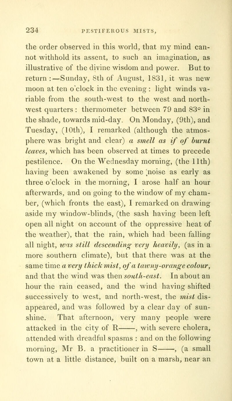 the order observed in this world, that my mind can- not withhold its assent, to such an imagination, as illustrative of the divine wisdom and power. But to return :—Sunday, 8th of August, 1831, it was new moon at ten o'clock in the evening : light winds va- riable from the south-west to the west and north- west quarters : thermometer between 79 and 83° in the shade, towards mid-day. On Monday, (9th), and Tuesday, (10th), I remarked (although the atmos- phere was bright and clear) a smell as if of burnt leaves, which has been observed at times to precede pestilence. On the Wednesday morning, (the 11th) having been awakened by some ^noise as early as three o'clock in the morning, I arose half an hour afterwards, and on going to the window of my cham- ber, (which fronts the east), I remarked on drawing aside my window-blinds, (the sash having been left open all night on account of the oppressive heat of the weather), that the rain, which had been falling all night, was still descending very heavily, (as in a more southern climate), but that there was at the same time a very thick mist, of a taivny-orange colour, and that the wind was then south-east. In about an hour the rain ceased, and the wind having shifted successively to west, and north-west, the mist dis- appeared, and was followed by a clear day of sun- shine. That afternoon, very many people were attacked in the city of R , with severe cholera, attended with dreadful spasms : and on the following morning, Mr B. a practitioner in S , (a small town at a little distance, built on a marsh, near an