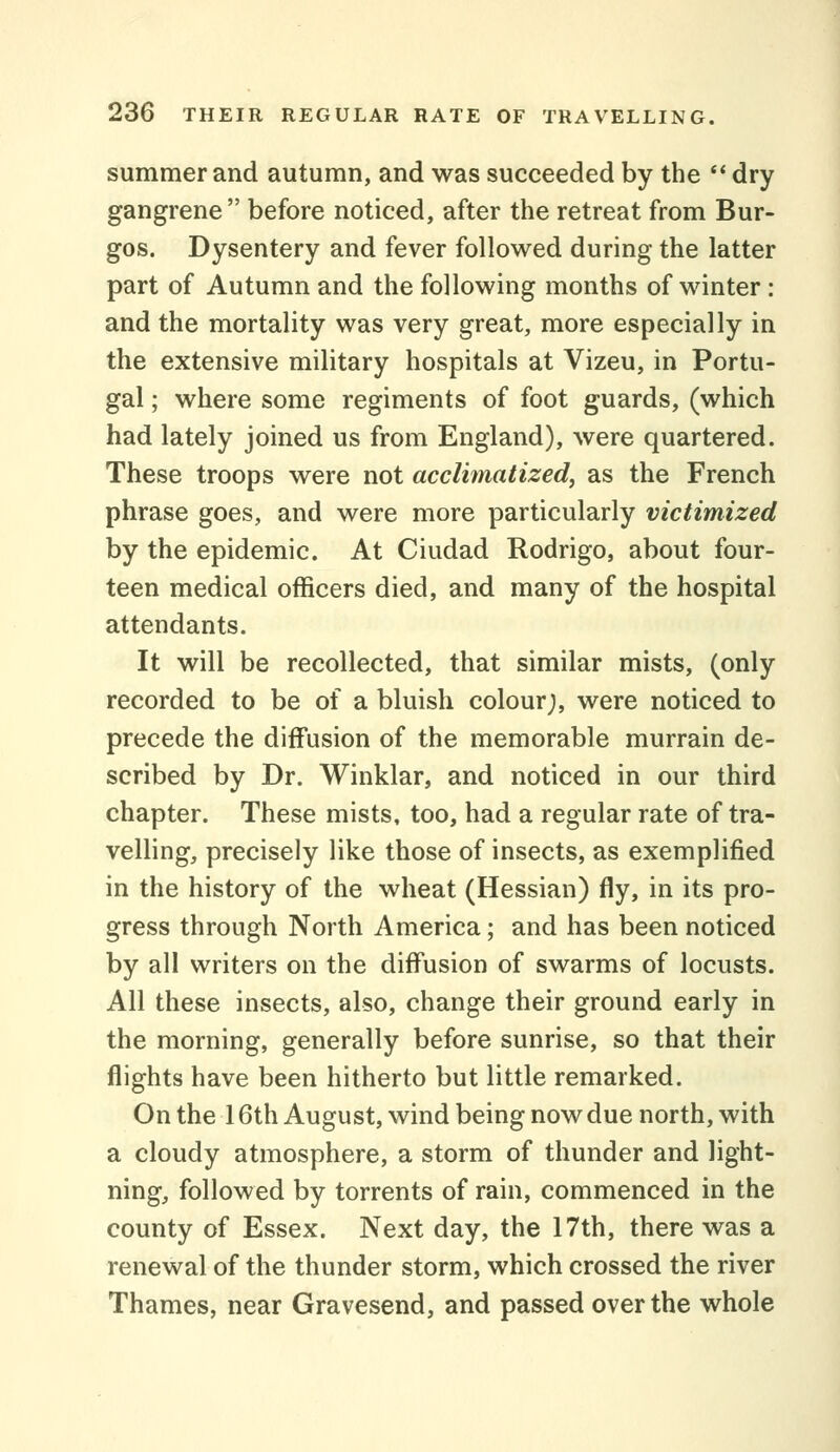 summer and autumn, and was succeeded by the *' dry gangrene before noticed, after the retreat from Bur- gos. Dysentery and fever followed during the latter part of Autumn and the following months of winter : and the mortality was very great, more especially in the extensive military hospitals at Vizeu, in Portu- gal ; where some regiments of foot guards, (which had lately joined us from England), were quartered. These troops were not acclimatized, as the French phrase goes, and were more particularly victimized by the epidemic. At Ciudad Rodrigo, about four- teen medical officers died, and many of the hospital attendants. It will be recollected, that similar mists, (only recorded to be of a bluish colour;, were noticed to precede the diffusion of the memorable murrain de- scribed by Dr. Winklar, and noticed in our third chapter. These mists, too, had a regular rate of tra- velling, precisely like those of insects, as exemplified in the history of the wheat (Hessian) fly, in its pro- gress through North America; and has been noticed by all writers on the diffusion of swarms of locusts. All these insects, also, change their ground early in the morning, generally before sunrise, so that their flights have been hitherto but little remarked. On the 16th August, wind being now due north, with a cloudy atmosphere, a storm of thunder and light- ning, followed by torrents of rain, commenced in the county of Essex. Next day, the 17th, there was a renewal of the thunder storm, which crossed the river Thames, near Gravesend, and passed over the whole