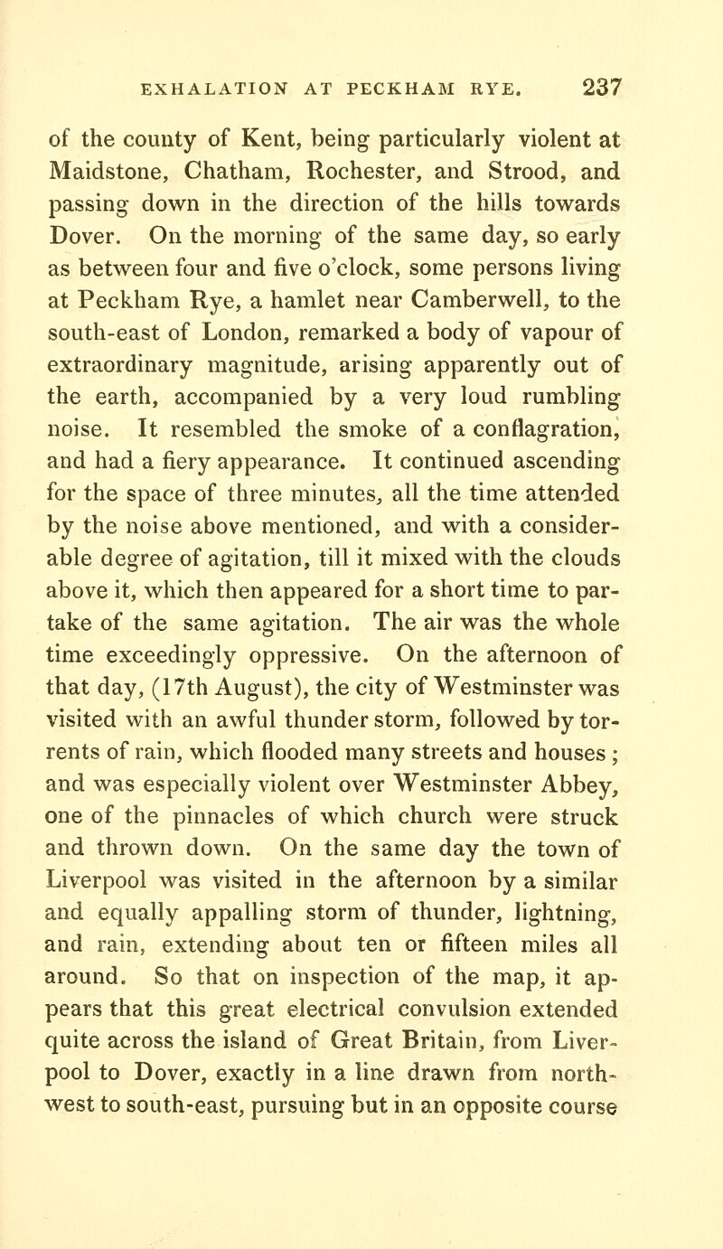 of the county of Kent, being particularly violent at Maidstone, Chatham, Rochester, and Strood, and passing down in the direction of the hills towards Dover. On the morning of the same day, so early as between four and five o'clock, some persons living at Peckham Rye, a hamlet near Camberwell, to the south-east of London, remarked a body of vapour of extraordinary magnitude, arising apparently out of the earth, accompanied by a very loud rumbling noise. It resembled the smoke of a conflagration, and had a fiery appearance. It continued ascending for the space of three minutes, all the time attended by the noise above mentioned, and with a consider- able degree of agitation, till it mixed with the clouds above it, which then appeared for a short time to par- take of the same agitation. The air was the whole time exceedingly oppressive. On the afternoon of that day, (17th August), the city of Westminster was visited with an awful thunder storm, followed by tor- rents of rain, which flooded many streets and houses ; and was especially violent over Westminster Abbey, one of the pinnacles of which church were struck and thrown down. On the same day the town of Liverpool was visited in the afternoon by a similar and equally appalling storm of thunder, lightning, and rain, extending about ten or fifteen miles all around. So that on inspection of the map, it ap- pears that this great electrical convulsion extended quite across the island of Great Britain, from Liver- pool to Dover, exactly in a line drawn from north- west to south-east, pursuing but in an opposite course