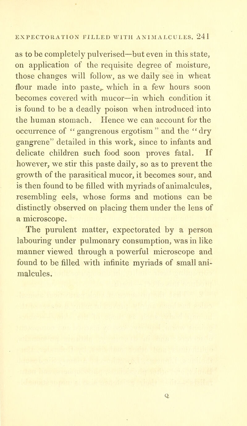 as to be completely pulverised—but even in this state, on application of the requisite degree of moisture, those changes will follow, as we daily see in wheat flour made into paste,, which in a few hours soon becomes covered with mucor—in which condition it is found to be a deadly poison when introduced into the human stomach. Hence we can account for the occurrence of ''gangrenous ergotism and the dry gangrene detailed in this work, since to infants and delicate children such food soon proves fatal. If however, we stir this paste daily, so as to prevent the growth of the parasitical mucor, it becomes sour, and is then found to be filled with myriads of animalcules, resembling eels, whose forms and motions can be distinctly observed on placing them under the lens of a microscope. The purulent matter, expectorated by a person labouring under pulmonary consumption, was in like manner viewed through a powerful microscope and found to be filled with infinite myriads of small ani- malcules. Q