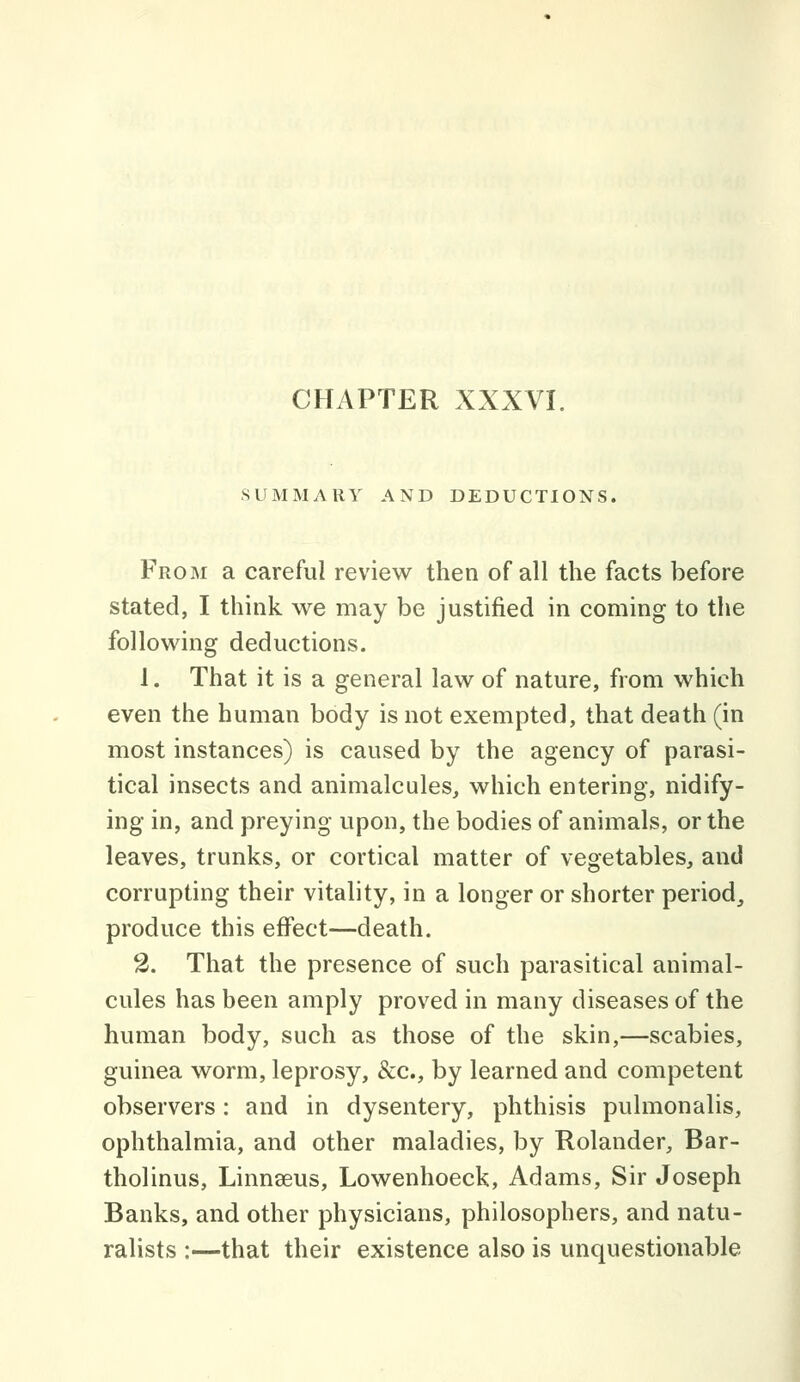 SUMMARY AND DEDUCTIONS. From a careful review then of all the facts before stated, I think we may be justified in coming to the following deductions. 1. That it is a general law of nature, from which even the human body is not exempted, that death (in most instances) is caused by the agency of parasi- tical insects and animalcules, which entering, nidify- ing in, and preying upon, the bodies of animals, or the leaves, trunks, or cortical matter of vegetables, and corrupting their vitality, in a longer or shorter period, produce this effect—death. 2. That the presence of such parasitical animal- cules has been amply proved in many diseases of the human body, such as those of the skin,—scabies, guinea worm, leprosy, &c., by learned and competent observers: and in dysentery, phthisis pulmonalis, ophthalmia, and other maladies, by Rolander, Bar- tholinus, Linnaeus, Lowenhoeck, Adams, Sir Joseph Banks, and other physicians, philosophers, and natu- ralists :—that their existence also is unquestionable