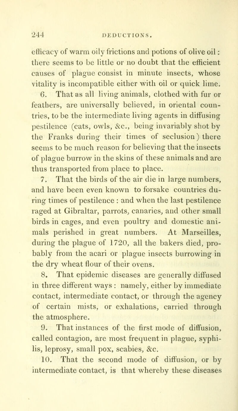 efficacy of warm oily frictions and potions of olive oil : there seems to be little or no doubt that the efficient causes of plague consist in minute insects, whose vitality is incompatible either with oil or quick lime. 6. That as all living animals, clothed with fur or feathers, are universally believed, in oriental coun- tries, to be the intermediate living agents in diffusing pestilence (cats, owls, &c., being invariably shot by the Franks during their times of seclusion) there seems to be much reason for believing that the insects of plague burrow in the skins of these animals and are thus transported from place to place. 7. That the birds of the air die in large numbers, and have been even known to forsake countries du- ring times of pestilence : and when the last pestilence raged at Gibraltar, parrots^ canaries, and other small birds in cages, and even poultry and domestic ani- mals perished in great numbers. At Marseilles, during the plague of 1720, all the bakers died, pro- bably from the acari or plague insects burrowing in the dry wheat flour of their ovens. 8. That epidemic diseases are generally diffused in three different ways : namely, either by immediate contact, intermediate contact, or through the agency of certain mists, or exhalations, carried through the atmosphere. 9. That instances of the first mode of diffusion, called contagion, are most frequent in plague, syphi- lis, leprosy, small pox, scabies, &c. 10. That the second mode of diffusion, or by intermediate contact, is that whereby these diseases