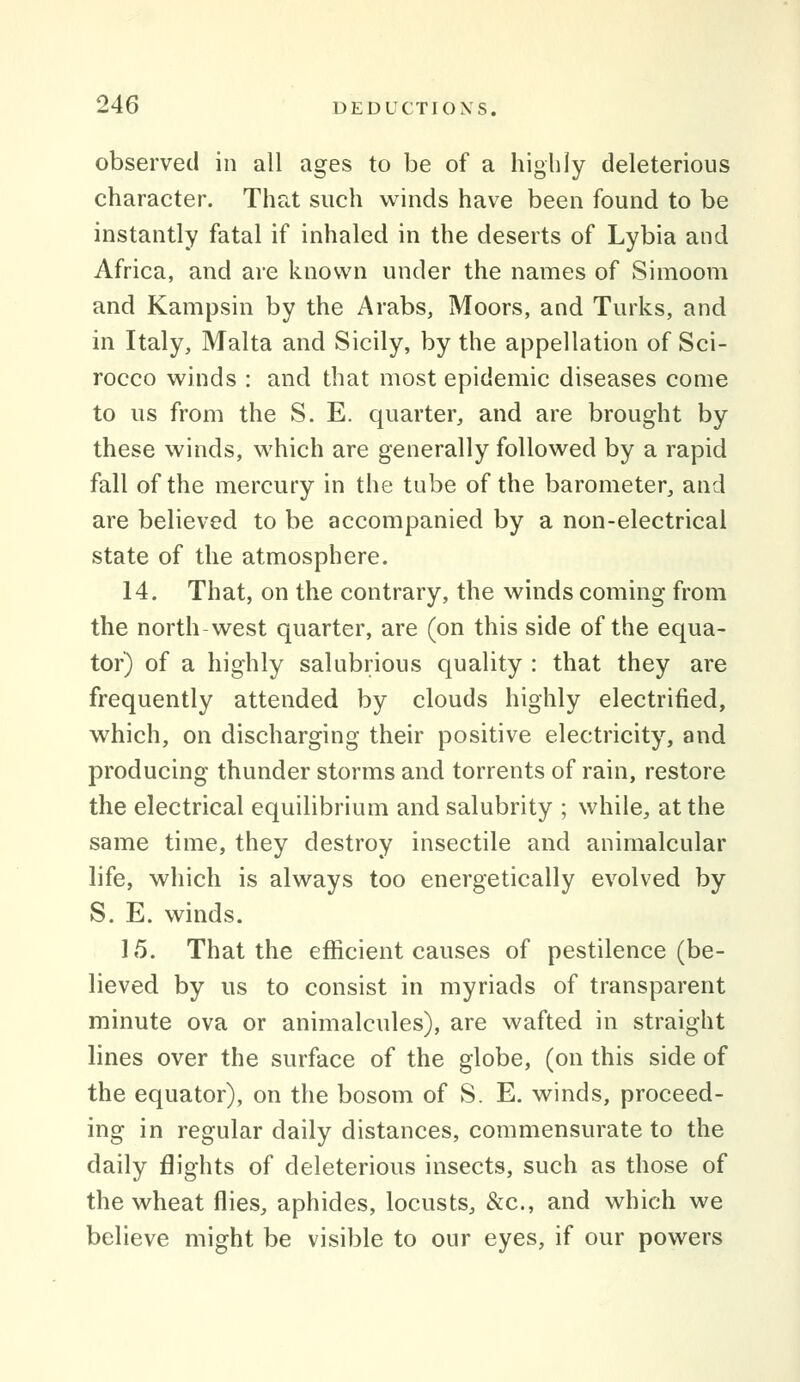 observed in all ages to be of a highly deleterious character. That such winds have been found to be instantly fatal if inhaled in the deserts of Lybia and Africa, and are known under the names of Simoom and Kampsin by the Arabs, Moors, and Turks, and in Italy, Malta and Sicily, by the a|3pellation of Sci- rocco winds : and that most epidemic diseases come to us from the S. E. quarter, and are brought by these winds, which are generally followed by a rapid fall of the mercury in the tube of the barometer, and are believed to be accompanied by a non-electrical state of the atmosphere. 14. That, on the contrary, the winds coming from the north-west quarter, are (on this side of the equa- tor) of a highly salubrious quality : that they are frequently attended by clouds highly electrified, which, on discharging their positive electricity, and producing thunder storms and torrents of rain, restore the electrical equilibrium and salubrity ; while, at the same time, they destroy insectile and animalcular life, which is always too energetically evolved by S. E. winds. 15. That the efficient causes of pestilence (be- lieved by us to consist in myriads of transparent minute ova or animalcules), are wafted in straight lines over the surface of the globe, (on this side of the equator), on the bosom of S. E. winds, proceed- ing in regular daily distances, commensurate to the daily flights of deleterious insects, such as those of the wheat flies, aphides, locusts, &c., and which we believe might be visible to our eyes, if our powers