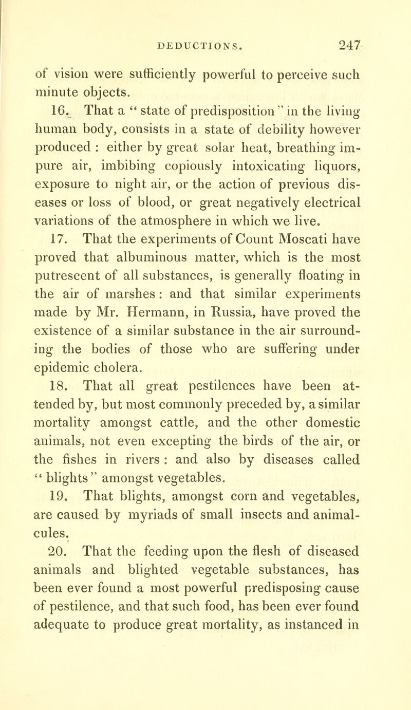 of vision were sufficiently powerful to perceive such minute objects. 16. That a  state of predisposition  in the living human body, consists in a state of debility however produced : either by great solar heat, breathing im- pure air, imbibing copiously intoxicating liquors, exposure to night air, or the action of previous dis- eases or loss of blood, or great negatively electrical variations of the atmosphere in which we live. 17. That the experiments of Count Moscati have proved that albuminous matter, which is the most putrescent of all substances, is generally floating in the air of marshes: and that similar experiments made by Mr. Hermann, in Russia, have proved the existence of a similar substance in the air surround- ing the bodies of those who are suffering under epidemic cholera. 18. That all great pestilences have been at- tended by, but most commonly preceded by, a similar mortality amongst cattle, and the other domestic animals, not even excepting the birds of the air, or the fishes in rivers : and also by diseases called *' blights amongst vegetables. 19. That blights, amongst corn and vegetables, are caused by myriads of small insects and animal- cules. 20. That the feeding upon the flesh of diseased animals and blighted vegetable substances, has been ever found a most powerful predisposing cause of pestilence, and that such food, has been ever found adequate to produce great mortality, as instanced in