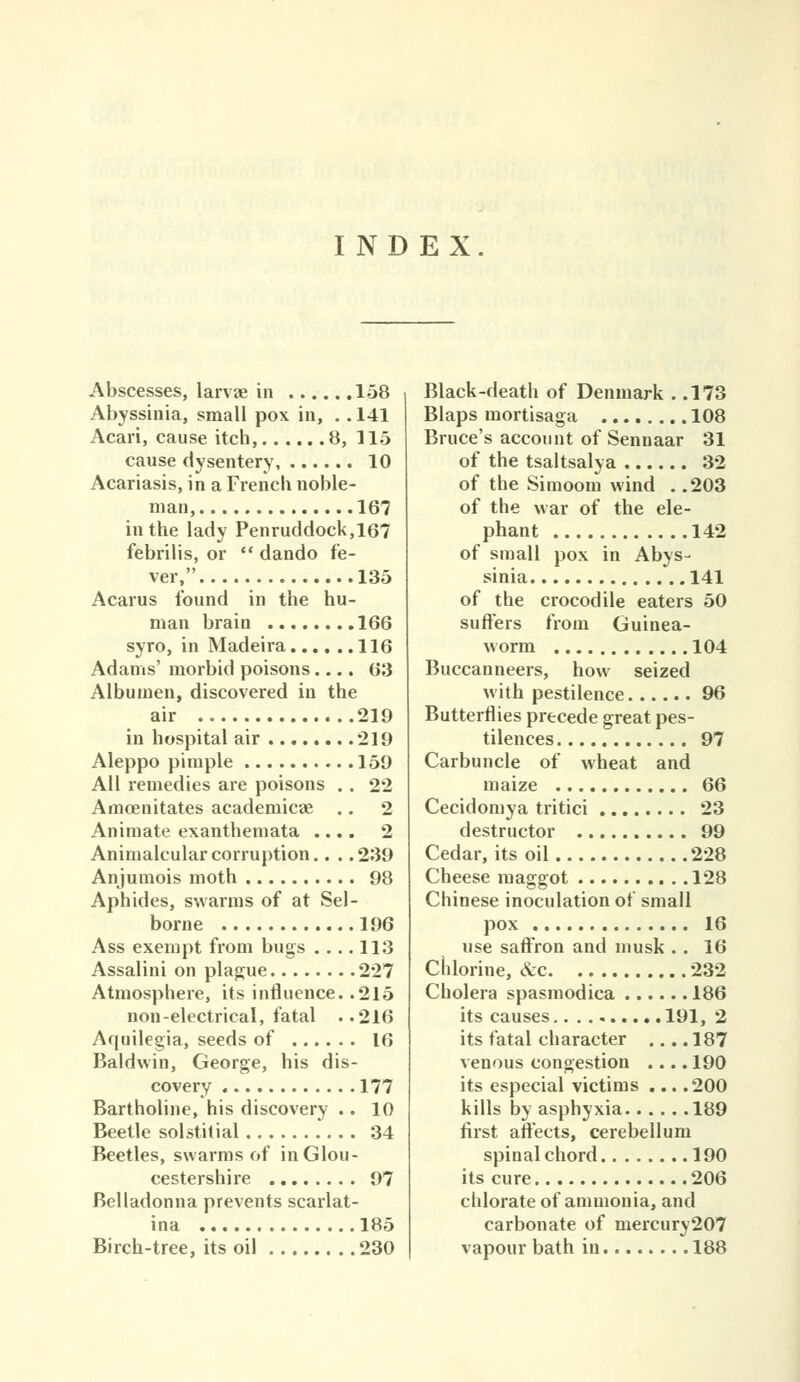 INDEX. Abscesses, larvae in 158 Abyssinia, small pox in, .. 141 Acari, cause itch, 8, 115 cause dysentery, 10 Acariasis, in a French noble- man, 167 in the lady Penruddock,167 febrilis, or  dando fe- ver, 135 Acarus found in the hu- man brain 166 syro, in Madeira 116 Adams' morbid poisons.... 63 Albumen, discovered in the air 219 in hospital air 219 Aleppo pimple 159 All remedies are poisons . . 22 Amoenitates academicae .. 2 Animate exanthemata .... 2 Animalcular corruption.... 239 Anjumois moth 98 Aphides, swarms of at Sel- borne 196 Ass exempt from bugs .... 113 Assalini on plague 227 Atmosphere, its influence. .215 non-electrical, fatal ..216 Aquilegia, seeds of 16 Baldwin, George, his dis- covery 177 Bartholine, his discovery .. 10 Beetle solstitial 34 Beetles, swarms of in Glou- cestershire 97 Belladonna prevents scarlat- ina 185 Birch-tree, its oil 230 Black-death of Denmark . .173 Blaps mortisaga 108 Bruce's account of Sennaar 31 of the tsaltsalya 32 of the Simoom wind . .203 of the war of the ele- phant 142 of small pox in Abys- sinia 141 of the crocodile eaters 50 suffers from Guinea- worm 104 Buccanneers, how seized with pestilence 96 Butterflies precede great pes- tilences 97 Carbuncle of wheat and maize 66 Cecidomya tritici 23 destructor 99 Cedar, its oil 228 Cheese maggot 128 Chinese inoculation of small pox 16 use saff'ron and musk .. 16 chlorine, &c 232 Cholera spasmodica 186 its causes 191, 2 its fatal character .... 187 venous congestion .... 190 its especial victims ... .200 kills by asphyxia 189 first aftects, cerebellum spinal chord 190 its cure 206 chlorate of ammonia, and carbonate of mercury207 vapour bath in 188