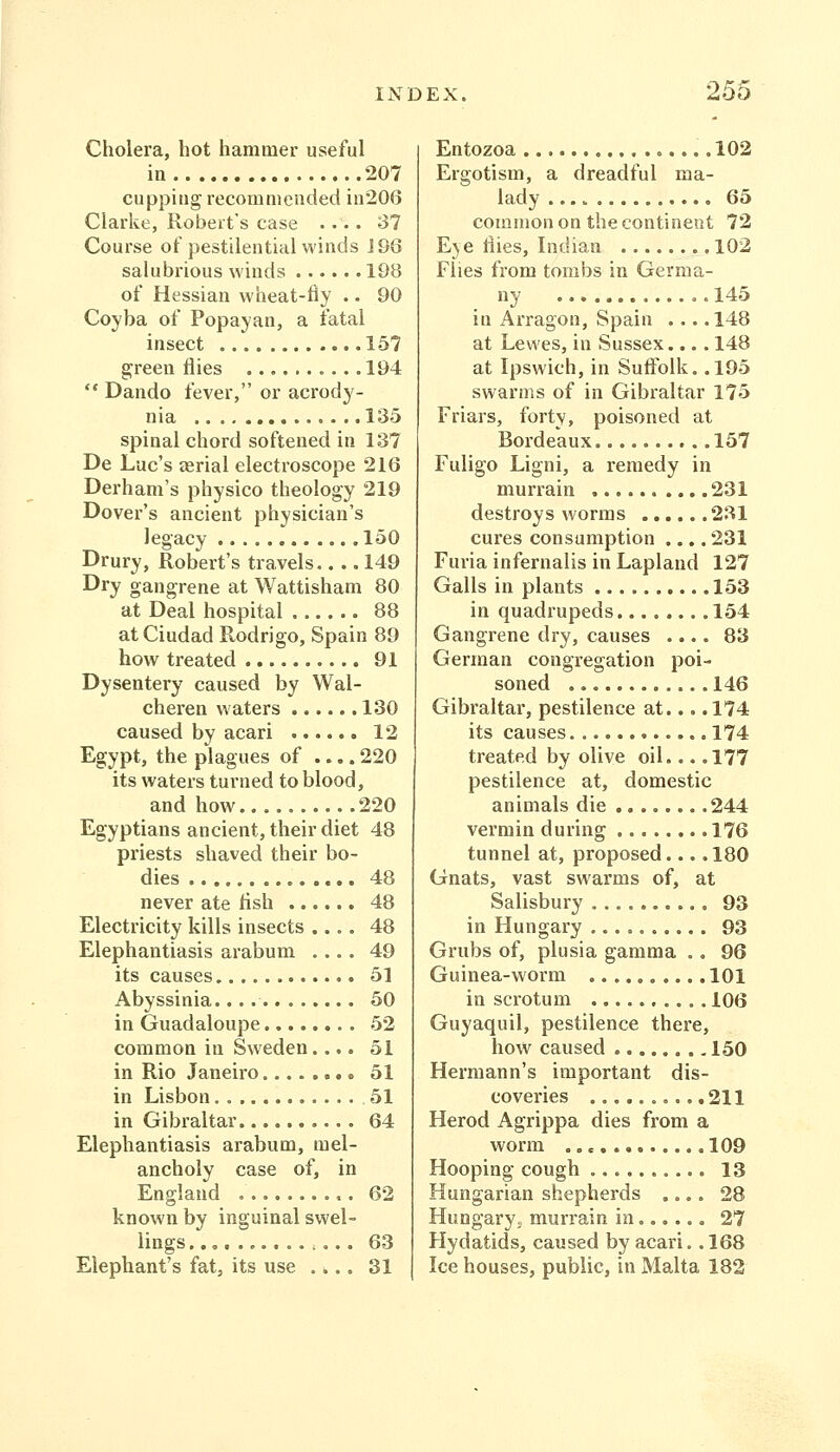 Cholera, hot hammer useful in 207 cupping recommended in206 Clarke, Robeit's case .... 37 Course of pestilential winds J 96 salubrious winds 19B of Hessian wheat-tly .. 90 Coyba of Popayan, a fatal insect 157 green flies 194  Dando fever, or acrody- nia 135 spinal chord softened in 137 De Luc's aerial electroscope 216 Derham's physico theology 219 Dover's ancient physician's legacy 150 Drury, Robert's travels.. .. 149 Dry gangrene at Wattisham 80 at Deal hospital 88 atCiudad Rodrigo, Spain 89 how treated 91 Dysentery caused by Wal- cheren waters 130 caused by acari 12 Egypt, the plagues of .... 220 its waters turned to blood, and how 220 Egyptians ancient, their diet 48 priests shaved their bo- dies 48 never ate fish 48 Electricity kills insects .... 48 Elephantiasis arabum .... 49 its causes 51 Abyssinia. 50 in Guadaloupe 52 common in Sweden.... 51 in Rio Janeiro 51 in Lisbon 51 in Gibraltar 64 Elephantiasis arabum, mel- ancholy case of, in England 62 known by inguinal swel- lings 63 Elephant's fat, its use .... 31 Entozoa ..102 Ergotism, a dreadful ma- lady 65 common on the continent 72 Eye flies, Indian 102 Flies from tombs in Germa- ny 145 in Arragon, Spain ... .148 at Lewes, in Sussex... . 148 at Ipswich, in Suffolk. .195 swarms of in Gibraltar 175 Friars, forty, poisoned at Bordeaux 157 Fuligo Ligni, a remedy in murrain 231 destroys worms 231 cures consumption .... 231 Furia infernalis in Lapland 127 Galls in plants 153 in quadrupeds 154 Gangrene dry, causes .... 83 German congregation poi- soned 146 Gibraltar, pestilence at... .174 its causes 174 treated by olive oil... .177 pestilence at, domestic animals die 244 vermin during 176 tunnel at, proposed . 180 Gnats, vast swai'ms of, at Salisbury 93 in Hungary 93 Grubs of, plusia gamma .. 96 Guinea-worm 101 in scrotum 106 Guyaquil, pestilence there, how caused 150 Hermann's important dis- coveries 211 Herod Agrippa dies from a worm .109 Hooping cough 13 Hungarian shepherds .... 28 Hungaryo murrain in 27 Hydatids, caused by acari. .168 Ice houses, public, in Malta 182
