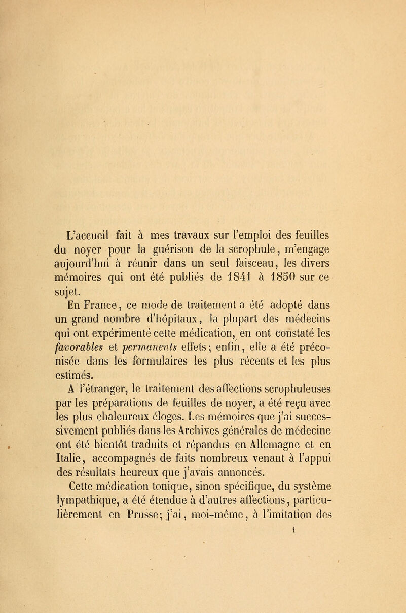 L'accueil fait à mes travaux sur l'emploi des feuilles du noyer pour la guérison de la scrophule, m'engage aujourd'hui à réunir dans un seul faisceau, les divers mémoires qui ont été publiés de 1841 à 1850 sur ce sujet. En France, ce mode de traitement a été adopté dans un grand nombre d'hôpitaux, la plupart des médecins qui ont expérimenté cette médication, en ont constaté les favorables et permanents effets; enfin, elle a été préco- nisée dans les formulaires les plus récents et les plus estimés. A l'étranger, le traitement des affections scrophuleuses par les préparations de feuilles de noyer, a été reçu avec les plus chaleureux éloges. Les mémoires que j'ai succes- sivement publiés dans les Archives générales de médecine ont été bientôt traduits et répandus en Allemagne et en Italie, accompagnés de faits nombreux venant à l'appui des résultats heureux que j'avais annoncés. Cette médication tonique, sinon spécifique, du système îympathique, a été étendue h d'autres affections, particu- lièrement en Prusse; j'ai, moi-même, à Timitation des