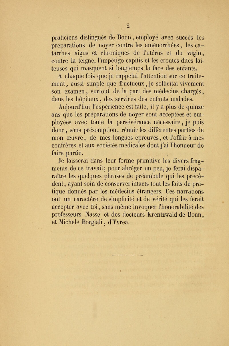 praticiens distingués de Bonn, employé avec succès les préparations de noyer contre les aménorrhées, les ca- tarrhes aigus et chroniques de l'utérus et du vagin, contre la teigne, l'impétigo capilis et les croûtes dites lai- teuses qui masquent si longtemps la face des enfants. A chaque fois que je rappelai l'allenlion sur ce traite- ment, aussi simple que fructueux, je sollicitai vivement son examen, surtout de la part des médecins chargés, dans les hôpitaux, des services des enfants malades. Aujourd'hui l'expérience est faite, il y a plus de quinze ans que les préparations de noyer sont acceptées et em- ployées avec toute la persévérance nécessaire, je puis donc, sans présomption, réunir les différentes parties de mon œuvre, de mes longues épreuves, et l'offrir à mes confrères et aux sociétés médicales dont j'ai l'honneur de faire partie. Je laisserai dans leur forme primitive les divers frag- ments de ce travail; pour abréger un peu, je ferai dispa- raître les quelques phrases de préambule qui les précè- dent, ayant soin de conserver intacts tout les faits de pra- tique donnés par les médecins étrangers. Ces narrations ont un caractère de simplicité et de vérité qui les ferait accepter avec foi, sans même invoquer l'honorabilité des professeurs Nasse et des docteurs Krenlzwald de Bonn j et Michèle Borgiali, d'Yvrea.