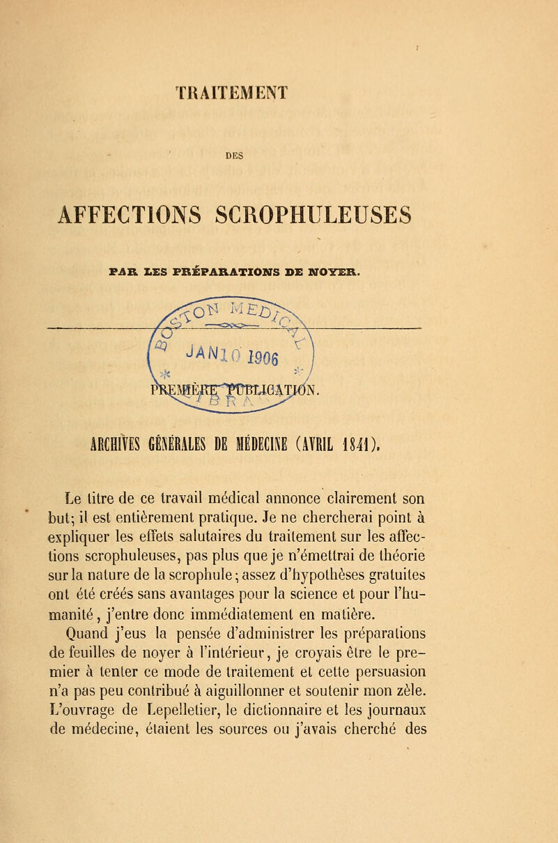 THAIÏEMENT DES AFFECTIONS SCROPHULEUSES VATL Z.ES PREPARATIONS DE NOYER. ABCflivES mium m médecine (avril ïuï). Le litre de ce travail médical annonce clairement son but; il est entièrement pratique. Je ne chercherai point à expliquer les effets salutaires du traitement sur les affec- tions scrophuleuses, pas plus que je n'émettrai de théorie sur la nature de la scrophule ; assez d'hypothèses gratuites ont été créés sans avantages pour la science et pour l'hu- manité , j'entre donc immédiatement en matière. Quand j'eus la pensée d'administrer les préparations de feuilles de noyer à l'intérieur, je croyais être le pre- mier à tenler ce mode de traitement et cette persuasion n'a pas peu contribué à aiguillonner et soutenir mon zèle. L'ouvrage de Lepelletier, le dictionnaire et les journaux de médecine, étaient les sources ou j'avais cherché des