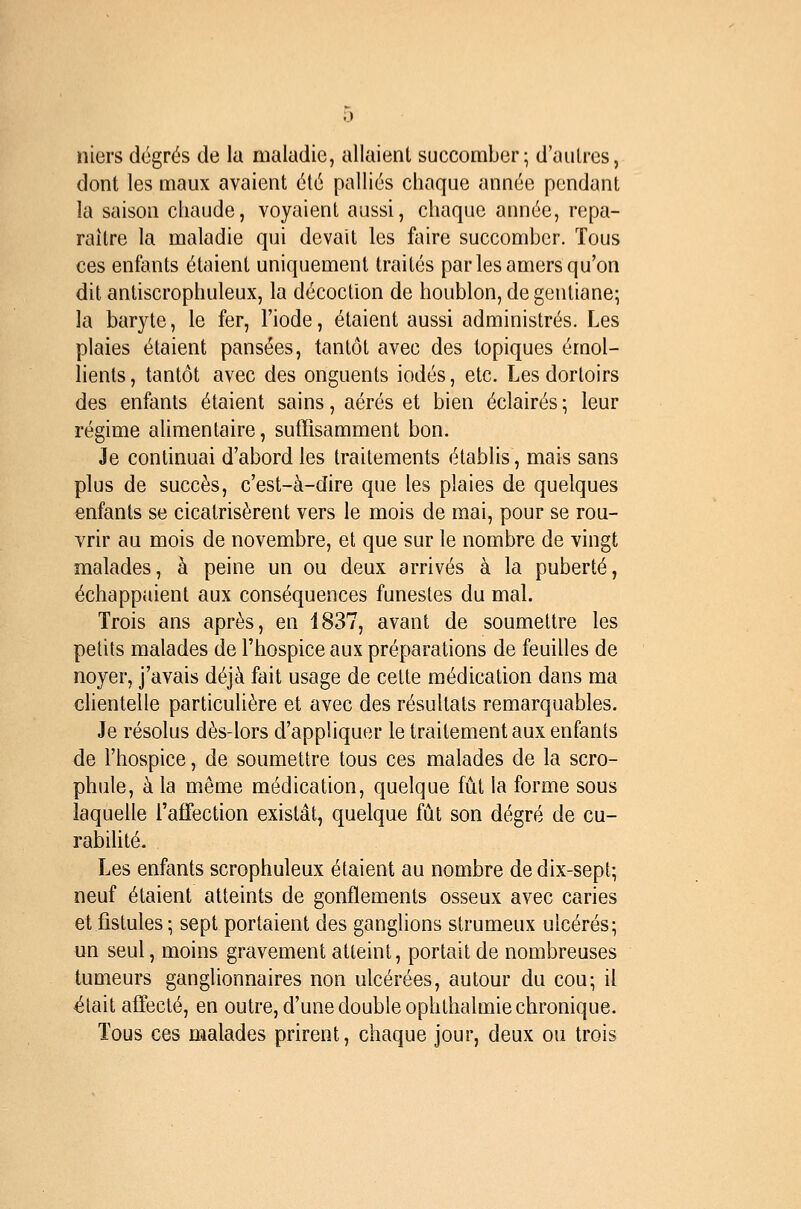 niers degrés de la maladie, allaient succomber; d'aiilres, dont les maux avaient été palliés chaque année pendant la saison chaude, voyaient aussi, chaque année, repa- raître la maladie qui devait les faire succomber. Tous ces enfants étaient uniquement traités par les amers qu'on dit antiscrophuleux, la décoction de houblon, de gentiane; la baryte, le fer, l'iode, étaient aussi administrés. Les plaies étaient pansées, tantôt avec des topiques émol- lients, tantôt avec des onguents iodés, etc. Les dortoirs des enfants étaient sains, aérés et bien éclairés; leur régime alimentaire, sutrisamment bon. Je continuai d'abord les traitements établis, mais sans plus de succès, c'est-à-dire que les plaies de quelques enfants se cicatrisèrent vers le mois de mai, pour se rou- vrir au mois de novembre, et que sur le nombre de vingt malades, à peine un ou deux arrivés à la puberté, échappaient aux conséquences funestes du mal. Trois ans après, en 1837, avant de soumettre les petits malades de l'hospice aux préparations de feuilles de noyer, j'avais déjà fait usage de cette médication dans ma chentelle particulière et avec des résultats remarquables. Je résolus dès-lors d'appliquer le traitement aux enfants de l'hospice, de soumettre tous ces malades de la scro- phule, à la même médication, quelque fût la forme sous laquelle l'affection existât, quelque fût son degré de cu- rabilité. Les enfants scrophuleux étaient au nombre de dix-sept; neuf étaient atteints de gonflements osseux avec caries et fistules; sept portaient des ganglions strumeux ulcérés; un seul, moins gravement atteint, portait de nombreuses tumeurs ganglionnaires non ulcérées, autour du cou; il était affecté, en outre, d'une double ophthalmie chronique. Tous ces malades prirent, chaque jour, deux ou trois