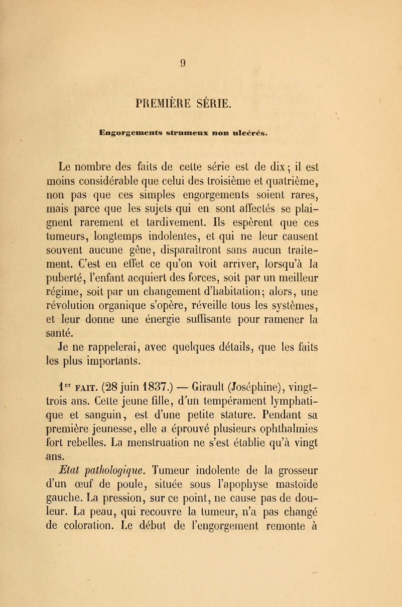 PREMIÈRE SÉRIE. Engorgements strumeux non uleérés. Le nombre des fails de celte série est de dix ; il est moins considérable que celui des troisième et quatrième, non pas que ces simples engorgements soient rares, mais parce que les sujets qui en sont affectés se plai- gnent rarement et tardivement. Ils espèrent que ces tumeurs, longtemps indolentes, et qui ne leur causent souvent aucune gêne, disparaîtront sans aucun traite- ment. C'est en effet ce qu'on voit arriver, lorsqu'à la puberté, l'enfant acquiert des forces, soit par un meilleur régime, soit par un changement d'habitation; alors, une révolution organique s'opère, réveille tous les systèmes, et leur donne une énergie suffisante pour ramener la santé. Je ne rappelerai, avec quelques détails, que les faits les plus importants. 1 FAIT. (28 juin 1837.) — Girault (Joséphine), vingt- Irois ans. Cette jeune fille, d'un tempérament lymphati- que et sanguin, est d'une petite stature. Pendant sa première jeunesse, elle a éprouvé plusieurs ophthalmies fort rebelles. La menstruation ne s'est établie qu'à vingt ans. Etat pathologique. Tumeur indolente de la grosseur d'un œuf de poule, située sous l'apophyse mastoïde gauche. La pression, sur ce point, ne cause pas de dou- leur. La peau, qui recouvre la tumeur, n'a pas changé de coloration. Le début de l'engorgement remonte à