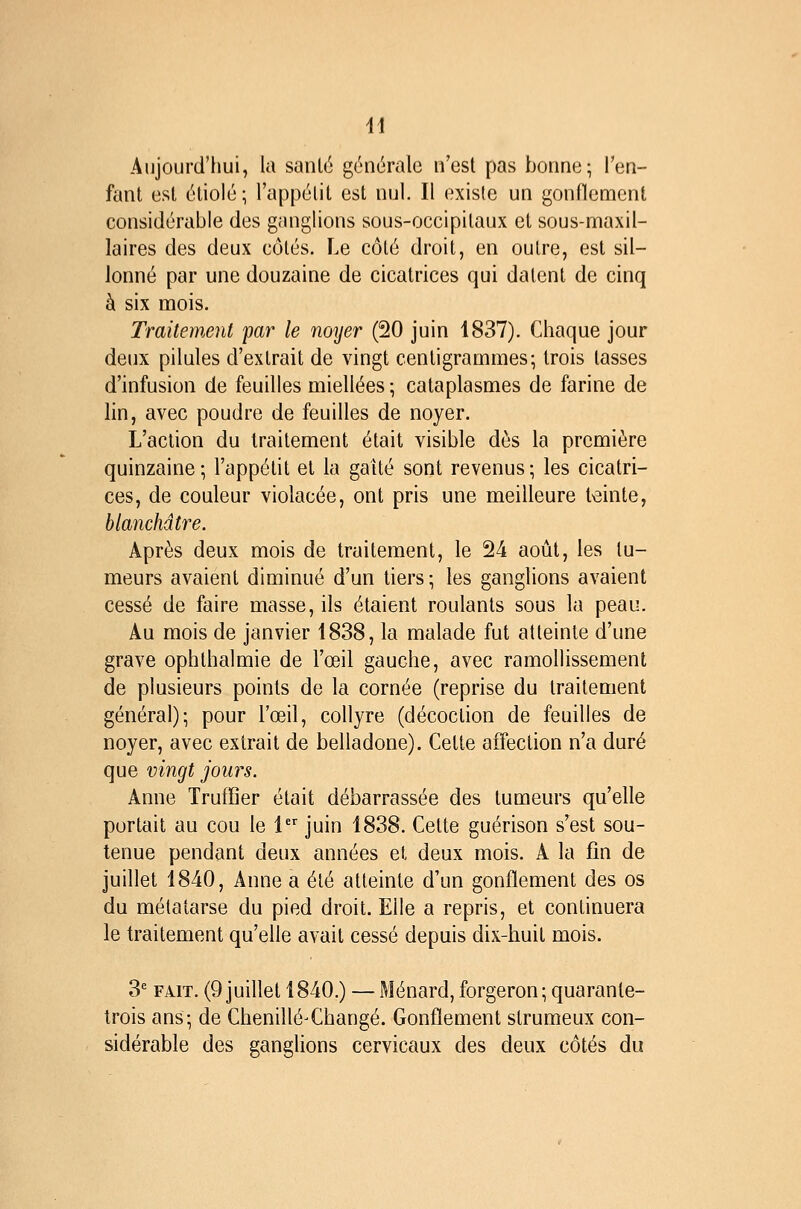 Aujourd'hui, la santé générale n'est pas bonne; l'en- fant est étiolé; l'appétit est nul. Il existe un gonfiemcnl considérable des ganglions sous-occipitaux et sous-maxil- laires des deux côtés. Le côté droit, en outre, est sil- lonné par une douzaine de cicatrices qui datent de cinq à six mois. Traitement par le noyer (20 juin 1837). Chaque jour deux pilules d'extrait de vingt centigrammes; trois tasses d'infusion de feuilles miellées ; cataplasmes de farine de lin, avec poudre de feuilles de noyer. L'action du traitement était visible dès la première quinzaine ; l'appétit et la gatté sont revenus ; les cicatri- ces, de couleur violacée, ont pris une meilleure t>3inte, blanchâtre. Après deux mois de traitement, le 24 août, les tu- meurs avaient diminué d'un tiers ; les ganglions avaient cessé de faire masse, ils étaient roulants sous la peau. Au mois de janvier 1838, la malade fut atteinte d'une grave ophthalmie de l'œil gauche, avec ramollissement de plusieurs points de la cornée (reprise du traitement général); pour l'œil, collyre (décoction de feuilles de noyer, avec extrait de belladone). Cette affection n'a duré que vingt jours. Anne Truffîer était débarrassée des tumeurs qu'elle portait au cou le 1 juin 1838. Cette guérison s'est sou- tenue pendant deux années et deux mois. A la fin de juillet 1840, Anne a été atteinte d'un gonflement des os du métatarse du pied droit. Elle a repris, et continuera le traitement qu'elle avait cessé depuis dix-huit mois. 3' FAIT. (9 juillet 1840.) — Ménard,forgeron; quarante- trois ans; de ChenilléXhangé. Gonflement strumeux con- sidérable des ganglions cervicaux des deux côtés du