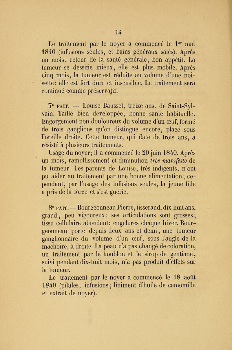 Le traitement par le noyer a commencé le 1 mai 1840 (infusions seules, et bains généraux salés). Après un mois, retour de la santé générale, bon appétit. La tumeur se dessine mieux, elle est plus mobile. Après cinq mois, la tumeur est réduite au volume d'une noi- sette ; elle est fort dure et insensible. Le traitement sera continué comme préservajif. 1 FAIT. — Louise Bausset, treize ans, de Saint-Syl- vain. Taille bien développée, bonne santé habituelle. Engorgement non douloureux du volume d'un œuf, formé de trois ganglions qu'on distingue encore, placé sous l'oreille droite. Cette tumeur, qui date de trois ans, a résisté à plusieurs traitements. Usage du noyer; il a commencé le 20 juin 1840. Après un mois, ramollissement et diminution très manifeste de la tumeur. Les parents de Louise, très indigents, n'ont pu aider au traitement par une bonne alimentation; ce- pendant, par l'usage des infusions seules, la jeune fille a pris de la force et s'est guérie. 8* FAIT.—Bourgeonneau Pierre, tisserand, dix-huit ans, grand, peu vigoureux ; ses articulations sont grosses ; tissu cellulaire abondant; engelures chaque hiver. Bour- geonneau porte depuis deux ans et demi, une tumeur ganglionnaire du volume d'un œuf, sous l'angle de la mâchoire, à droite. La peau n'a pas changé de coloration, un traitement par le houblon et le sirop de gentiane, suivi pendant dix-huit mois, n'a pas produit d'effets sur la tumeur. Le traitement par le noyer a commencé le 18 août 1840 (pilules, infusions; liniment d'huile de camomille et extrait de noyer).