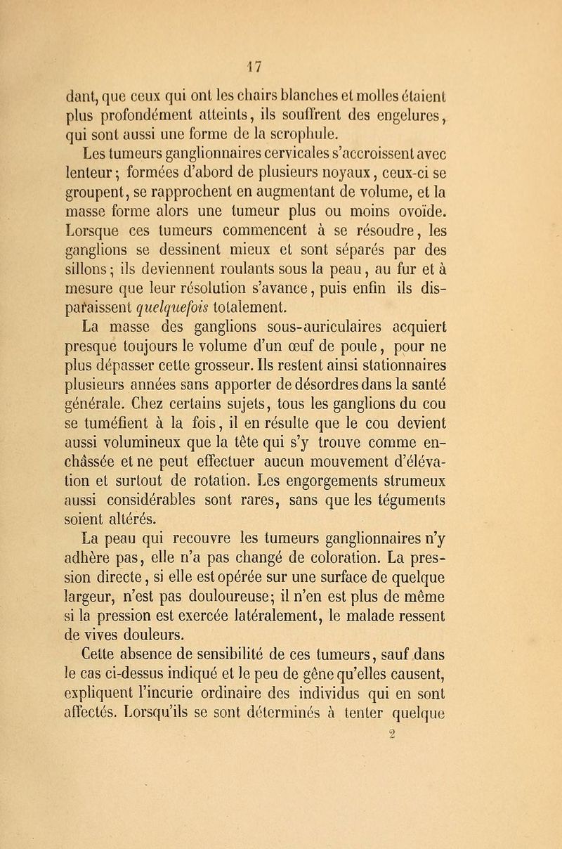 daiU, que ceux qui ont les cliairs blanches et molles étaient plus profondément atteints, ils souffrent des engelures, qui sont aussi une forme de la scropliule. Les tumeurs ganglionnaires cervicales s'accroissent avec lenteur ; formées d'abord de plusieurs noyaux, ceux-ci se groupent, se rapprochent en augmentant de volume, et la masse forme alors une tumeur plus ou moins ovoïde. Lorsque ces tumeurs commencent à se résoudre, les ganglions se dessinent mieux et sont séparés par des sillons ; ils deviennent roulants sous la peau, au fur et à mesure que leur résolution s'avance, puis enfin ils dis- paraissent quelquefois totalement. La masse des ganglions sous-auriculaires acquiert presque toujours le volume d'un œuf de poule, pour ne plus dépasser cette grosseur. Ils restent ainsi stationnaires plusieurs années sans apporter de désordres dans la santé générale. Chez certains sujets, tous les ganglions du cou se tuméfient à la fois, il en résulte que le cou devient aussi volumineux que la tête qui s'y trouve comme en- châssée et ne peut effectuer aucun mouvement d'éléva- tion et surtout de rotation. Les engorgements strumeux aussi considérables sont rares, sans que les téguments soient altérés. La peau qui recouvre les tumeurs ganglionnaires n'y adhère pas, elle n'a pas changé de coloration. La pres- sion directe, si elle est opérée sur une surface de quelque largeur, n'est pas douloureuse; il n'en est plus de même si la pression est exercée latéralement, le malade ressent de vives douleurs. Cette absence de sensibilité de ces tumeurs, sauf dans le cas ci-dessus indiqué et le peu de gêne qu'elles causent, expliquent l'incurie ordinaire des individus qui en sont affectés. Lorsqu'ils se sont déterminés à tenter quelque 2