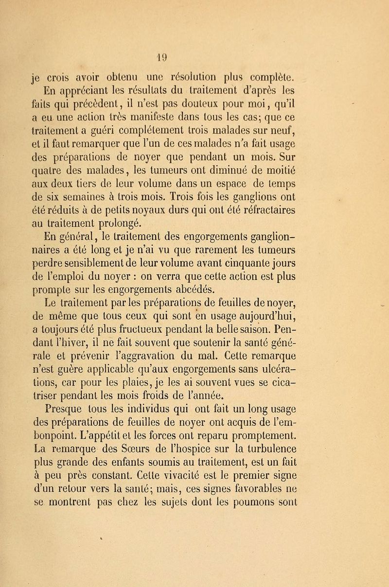 je crois avoir obtenu une résolution plus complète. En appréciant les résultats du traitement d'après les faits qui précèdent, il n'est pas douteux pour moi, qu'il a eu une action très manifeste dans tous les cas; que ce traitement a guéri complètement trois malades sur neuf, et il faut remarquer que l'un de ces malades n'a fait usage des préparations de noyer que pendant un mois. Sur quatre des malades, les tumeurs ont diminué de moitié aux deux tiers de leur volume dans un espace de temps de six semaines à trois mois. Trois fois les ganglions ont été réduits à de petits noyaux durs qui ont été réfractaires au traitement prolongé. En général, le traitement des engorgements ganglion- naires a été long et je n'ai vu que rarement les tumeurs perdre sensiblement de leur volume avant cinquante jours de l'emploi du noyer : on verra que cette action est plus prompte sur les engorgements abcédés. Le traitement par les préparations de feuilles de noyer, de même que tous ceux qui sont en usage aujourd'hui, a toujours été plus fructueux pendant la belle saison. Pen- dant l'hiver, il ne fait souvent que soutenir la santé géné- rale et prévenir l'aggravation du mal. Cette remarque n'est guère applicable qu'aux engorgements sans ulcéra- tions, car pour les plaies, je les ai souvent vues se cica- triser pendant les mois froids de l'année. Presque tous les individus qui ont fait un long usage des préparations de feuilles de noyer ont acquis de l'em- bonpoint. L'appétit et les forces ont reparu promplement. La remarque des Sœurs de l'hospice sur la turbulence plus grande des enfants soumis au traitement, est un fait à peu près constant. Cette vivacité est le premier signe d'un retour vers la santé; mais, ces signes favorables ne se montrent pas chez les sujets dont les poumons sont