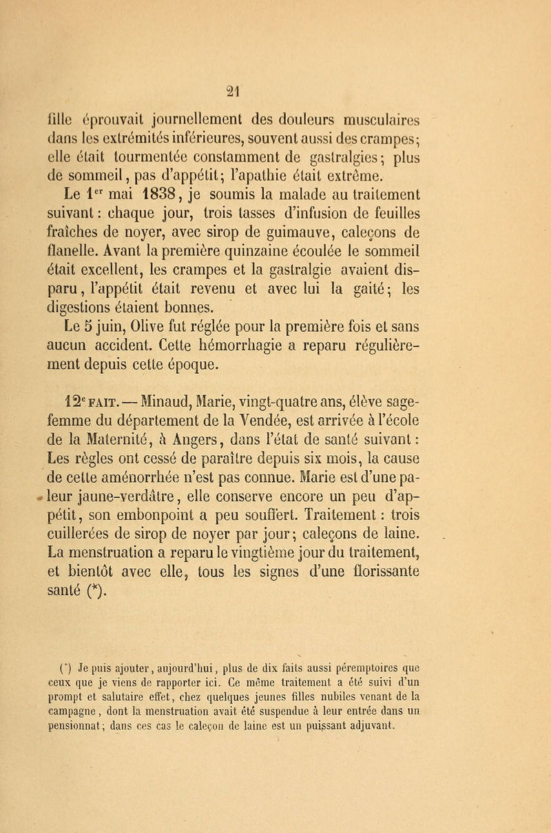 fille éprouvait journellement des douleurs musculaires dans les extrémités inférieures, souvent aussi des crampes- elle était tourmentée constamment de gastralgies ; plus de sommeil, pas d'appétit; l'apathie était extrême. Le 1 mai 1838, je soumis la malade au traitement suivant : chaque jour, trois tasses d'infusion de feuilles fraîches de noyer, avec sirop de guimauve, caleçons de flanelle. Avant la première quinzaine écoulée le sommeil était excellent, les crampes et la gastralgie avaient dis- paru , l'appétit était revenu et avec lui la gaité \ les digestions étaient bonnes. Le 5 juin, Olive fut réglée pour la première fois et sans aucun accident. Cette hémorrhagie a reparu régulière- ment depuis cette époque. 12'= FAIT. — Minaud, Marie, vingt-quatre ans, élève sage- femme du département de la Vendée, est arrivée à l'école de la Maternité, à Angers, dans l'état de santé suivant : Les règles ont cessé de paraître depuis six mois, la cause de cette aménorrhée n'est pas connue. Marie est d'une pâ- leur jaune-verdâtre, elle conserve encore un peu d'ap- pétit , son embonpoint a peu souffert. Traitement : trois cuillerées de sirop de noyer par jour; caleçons de laine. La menstruation a reparu le vingtième jour du traitement, et bientôt avec elle, tous les signes d'une florissante santé C). (*) Je puis ajouter, aujourd'hui, plus de dix faits aussi péremptoires que ceux que je viens de rapporter ici. Ce même traitement a été suivi d'un prompt et salutaire effet, chez quelques jeunes filles nubiles venant de la campagne, dont la menstruation avait été suspendue à leur entrée dans un pensionnat; dans ces cas le caleçon de laine est un puissant adjuvant.