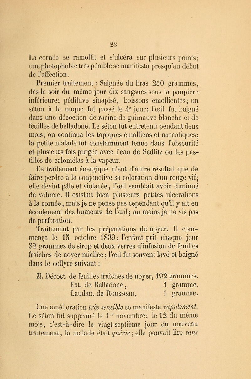 La coriKJC se ramollit el s'ulcéra sur plusieurs points; une photophobie très pénible se manifesta prcsqu'au début de l'affection. Premier traitement: Saignée du bras 250 grammes, dès le soir du môme jour dix sangsues sous la paupière inférieure; pédiluve sinapisé, boissons émollientes; un séton h. la nuque fut passé le A jour; l'œil fut baigné dans une décoction de racine de guimauve blanche et de feuilles de belladone. Le séton fut entretenu pendant deux mois; on continua les topiques émolliens et narcotiques; îa petite malade fut constamment tenue dans l'obscurité et plusieurs fois purgée avec l'eau de Sedlitz ou les pas- tilles de calomélas à la vapeur. Ce traitement énergique n'eut d'autre résultat que de faire perdre à la conjonctive sa coloration d'un rouge vif; elle devint pâle et violacée, l'œil semblait avoir diminué de volume. 11 existait bien plusieurs petites ulcérations à la cornée, mais je ne pense pas cependant qu'il y ait eu écoulement des humeurs de l'œil ; au moins je ne vis pas de perforation. Traitement par les préparations de noyer. Il com- mença le 15 octobre 1839; l'enfant prit chaqne jour 32 grammes de sirop et deux verres d'infusion de feuilles fraîches de noyer miellée ; l'œil fut souvent lavé et baig^né dans le collyre suivant : R. Décoct. de feuilles fraîches de noyer, 192 grammes. Ext. de Belladone, 1 gramme. Laudan. de Rousseau, 1 gramme. Une amélioration très sensible se manifesta rapidement. Le séton fut supprimé le 1 novembre; le 12 du même mois, c'est-à-dire le vingt-septième jour du nouveau traitement, la malade était guérie ; elle pouvait Ure sans