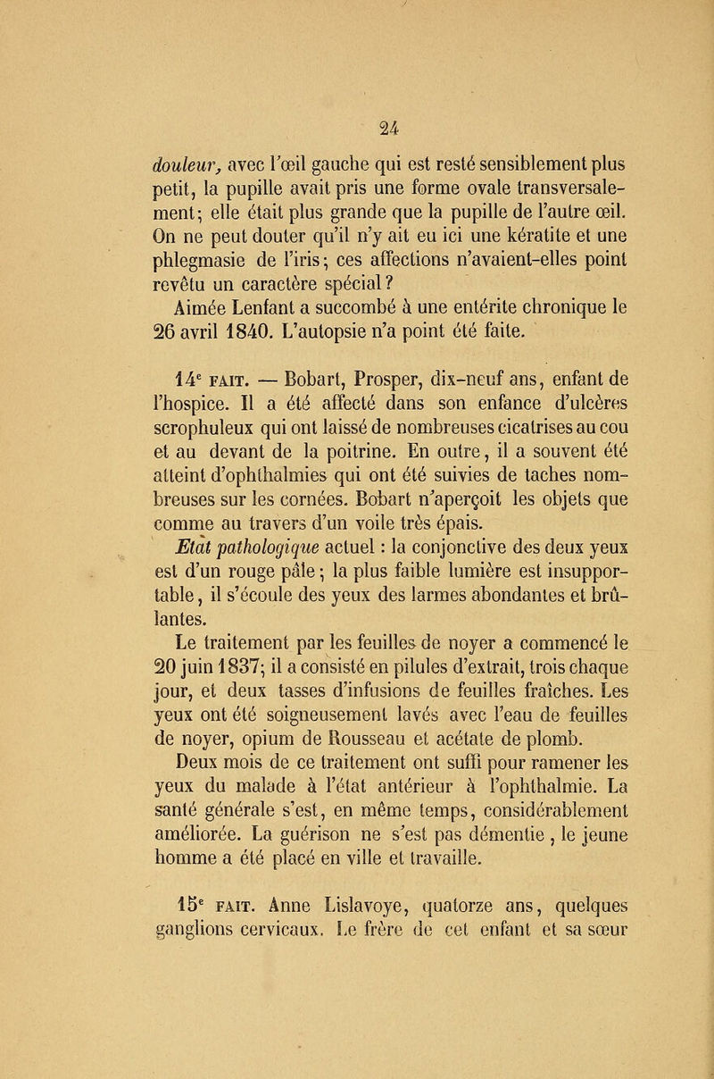 douleur, avec Toeil gauche qui est resté sensiblement plus petit, la pupille avait pris une forme ovale transversale- ment; elle était plus grande que la pupille de l'autre œil. On ne peut douter qu'il n'y ait eu ici une kératite et une phlegmasie de l'iris; ces affections n'avaient-elles point revêtu un caractère spécial? Aimée Lenfant a succombé à une entérite chronique le 26 avril 1840, L'autopsie n'a point été faite. 14^ FAIT. — Bobart, Prosper, dix-neuf ans, enfant de l'hospice. Il a été affecté dans son enfance d'ulcères scrophuleux qui ont laissé de nombreuses cicatrises au cou et au devant de la poitrine. En outre, il a souvent été atteint d'ophlhalmies qui ont été suivies de taches nom- breuses sur les cornées. Boi^art n'aperçoit les objets que comme au travers d'un voile très épais. Etat pathologique actuel : la conjonctive des deux yeux est d'un rouge pâle ; la plus faible lumière est insuppor- table , il s'écoule des yeux des larmes abondantes et brû- lantes. Le traitement par les feuilles de noyer a commencé le 20 juin 1837; il a consisté en pilules d'extrait, trois chaque jour, et deux tasses d'infusions de feuilles fraîches. Les yeux ont été soigneusement lavés avec l'eau de feuilles de noyer, opium de Rousseau et acétate de plomb. Deux mois de ce traitement ont suffi pour ramener les yeux du malade à l'état antérieur à l'ophthalmie. La santé générale s'est, en même temps, considérablement améliorée. La guérison ne s'est pas démentie , le jeune homme a été placé en ville et travaille. 15* FAIT. Anne Lislavoye, quatorze ans, quelques ganglions cervicaux. Le frère de cet enfant et sa sœur