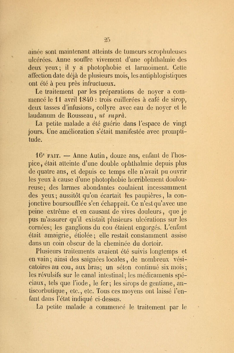 ainuc sont mainlcnant atteints de tumeurs scropliuleuses ulcérées. Anne souffre vivement d'une opliti:ialmie des deux yeux; il y a pliotophobie et larmoiment. Celte affection date déjà de plusieurs mois, les antiphlogistiques ont été à peu près infructueux. Le traitement par les préparations de noyer a com- mencé le 11 avril 1840 : trois cuillerées à café de sirop, deux tasses d'infusions, collyre avec eau de noyer et le laudanum de Rousseau, ut suprà. La petite malade a été guérie dans l'espace de vingt jours. Une amélioration s'était manifestée avec prompti- tude. 16^ FAIT. — Anne Autin, douze ans, enfant de l'hos- pice, était atteinte d'une double ophthalmie depuis plus de quatre ans, et depuis ce temps elle n'avait pu ouvrir les yeux à cause d'une photophobie horriblement doulou- reuse; des larmes abondantes coulaient incessamment des yeux; aussitôt qu'on écartait les paupières, la con- jonctive boursoufïîée s'en échappait. Ce n'est qu'avec une peine extrême et en causant de vives douleurs, que je pus m'assurer qu'il existait plusieurs ulcérations sur les cornées; les ganglions du cou étaient engorgés. L'enfant était amaigrie, étiolée; elle restait constamment assise dans un coin obscur de la cheminée du dortoir. Plusieurs traitements avaient été suivis longtemps et en vain ; ainsi des saignées locales, de nombreux vési- catoires au cou, aux bras; un séton continué six mois; les révulsifs sur le canal intestinal; les médicaments spé- ciaux, tels que l'iode, le fer; les sirops de gentiane, an- tiscorbulique, etc., etc. Tous ces moyens ont laissé i'en- fant dans l'état indiqué ci-dessus. La petite malade a commencé le traitement par le