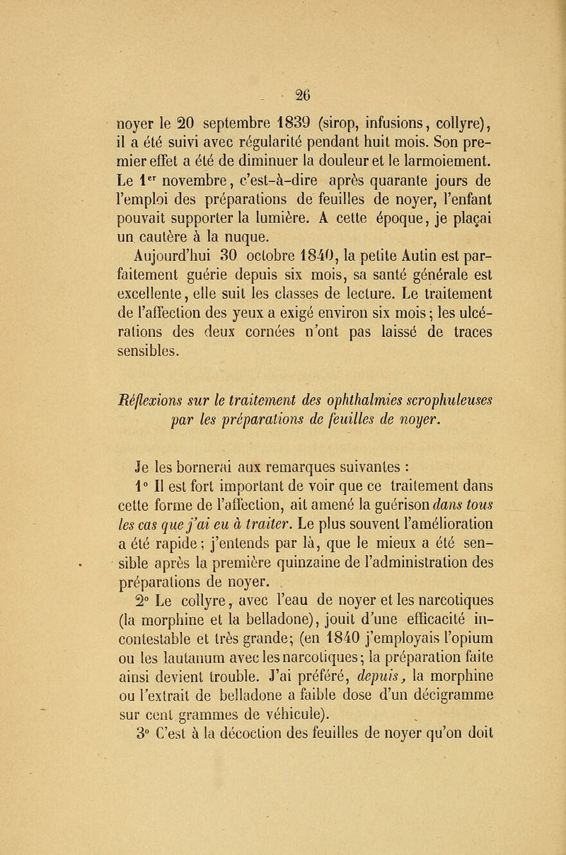 % noyer le 20 septembre 1839 (sirop, infusions, collyre), il a été suivi avec régularité pendant huit mois. Son pre- mier effet a été de diminuer la douleur et le larmoiement. Le 1 novembre, c'est-à-dire après quarante jours de l'emploi des préparations de feuilles de noyer, l'enfant pouvait supporter la lumière. A cette époque, je plaçai un cautère à la nuque. Aujourd'hui 30 octobre 1840, la petite Autin est par- faitement guérie depuis six mois, sa santé générale est excellente, elle suit les classes de lecture. Le traitement de l'affection des yeux a exigé environ six mois ; les ulcé- rations des deux cornées n'ont pas laissé de traces sensibles. Réflexions sur le traitement des ophthalmies scrophuleuses par les préparations de feuilles de noyer. Je les bornerai aux remarques suivantes : 1° Il est fort important de voir que ce traitement dans cette forme de l'affection, ait amené la guérison dans tous les cas que j'ai eu à traiter. Le plus souvent l'amélioration a été rapide ; j'entends par là, que le mieux a été sen- sible après la première quinzaine de l'administration des préparations de noyer. 2° Le collyre, avec l'eau de noyer et les narcotiques (la morphine et la belladone), jouit d'une efficacité in- contestable et très grande; (en 1840 j'employais l'opium ou les lautanum avec les narcotiques; la préparation faite ainsi devient trouble. J'ai préféré, depuis, la morphine ou l'extrait de belladone a faible dose d'un décigramme sur cent grammes de véhicule). 3 C'est à la décoction des feuilles de noyer qu'on doit