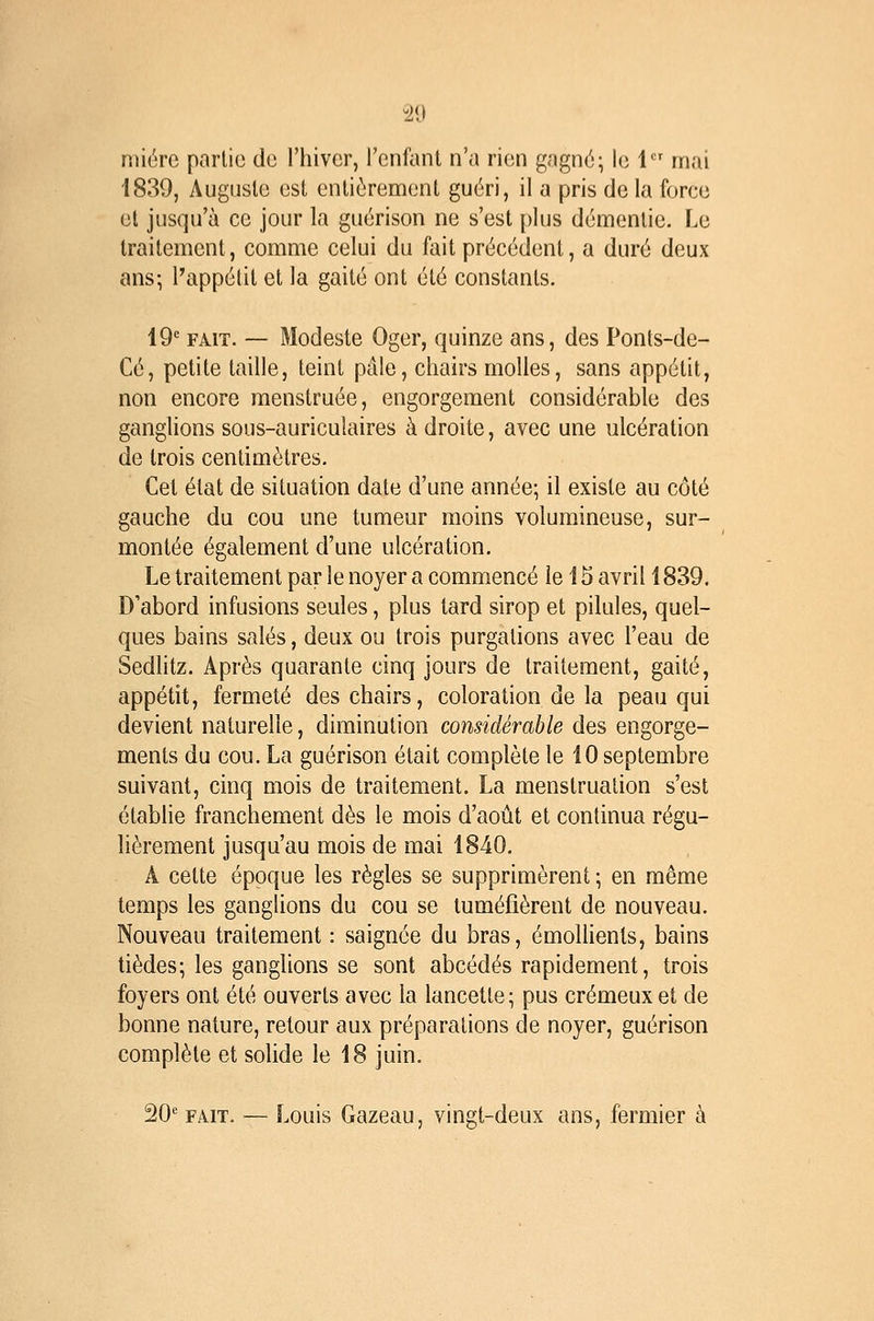 nnére partie de l'hiver, l'cnfanl n'a rien gagné; le 1 mai 1839, Auguste est entièrement guéri, il a pris de la force et jusqu'à ce jour la guérison ne s'est plus démentie. Le traitement, comme celui du fait précédent, a duré deux ans-, l'appétit et la gaité ont été constants. 19* FAIT. — Modeste Oger, quinze ans, des Ponts-de- Cé, petite taille, teint pâle, chairs molles, sans appétit, non encore menstruée, engorgement considérable des ganglions sous-auriculaires à droite, avec une ulcération de trois centimètres. Cet état de situation date d'une année; il existe au côté gauche du cou une tumeur moins volumineuse, sur- montée également d'une ulcération. Le traitement par le noyer a commencé le 15 avril 1839. D'abord infusions seules, plus tard sirop et pilules, quel- ques bains salés, deux ou trois purgations avec l'eau de Sedlitz. Après quarante cinq jours de traitement, gaité, appétit, fermeté des chairs, coloration de la peau qui devient naturelle, diminution considérable des engorge- ments du cou. La guérison était complète le 10 septembre suivant, cinq mois de traitement. La menstruation s'est établie franchement dès le mois d'août et continua régu- lièrement jusqu'au mois de mai 1840. A cette époque les règles se supprimèrent ; en même temps les ganglions du cou se tuméfièrent de nouveau. Nouveau traitement : saignée du bras, émolhents, bains tièdes; les ganglions se sont abcédés rapidement, trois foyers ont été ouverts avec la lancette; pus crémeux et de bonne nature, retour aux préparations de noyer, guérison complète et solide le 18 juin. ^O'^ FAIT. — Louis Gazeau, vingt-deux ans, fermier à