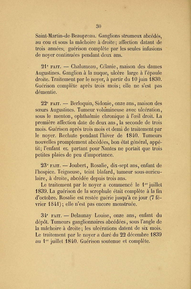 Saint-Martin-de-Beaupreau. Ganglions strumeux abcédés, au cou et sous la mâchoire à droite ; affection datant de trois années; guérison complète par les seules infusions de noyer continuées pendant deux ans. 21* FAIT. — Chalumeau, Célanie, maison des dames Augustines. Ganglion à la nuque, ulcère large à l'épaule droite. Traitement par le noyer, à partir du 10 juin 1830. Guérison complète après trois mois; elle ne s'est pas démentie. 22* FAIT. — Berloquin, Sidonie, onze ans, maison des sœurs Augustines. Tumeur volumineuse avec ulcération, sous le menton, ophthalmie chronique à l'œil droit. La première affection date de deux ans, la seconde de trois mois. Guérison après trois mois et demi de traitement par le noyer. Rechute pendant l'hiver de 1840. Tumeurs nouvelles promptement abcédées, bon état général, appé- tit; l'enfant en partant pour Nantes ne portait que trois petites plaies de peu d'importance. 23* FAIT. — Joubert, Rosahe, dix-sept ans, enfant de l'hospice. Teigneuse, teint blafard, tumeur sous-auricu- laire, à droite, abcédée depuis trois ans. Le traitement par le noyer a commencé le 1 juillet 1839. La guérison de la scrophule était complète à la fin d'octobre. Rosalie est restée guérie jusqu'à ce jour (7 fé- vrier 1841) ; elle n'est pas encore menstruée. 34* FAIT. — Delaunay Louise, onze ans, enfant du dépôt. Tumeurs ganglionnaires abcédées, sous l'angle de la mâchoire à droite; les ulcérations datent de six mois. Le traitement par le noyer a duré du 22 décembre 1839 au 1 juillet 1840. Guérison soutenue et complète.