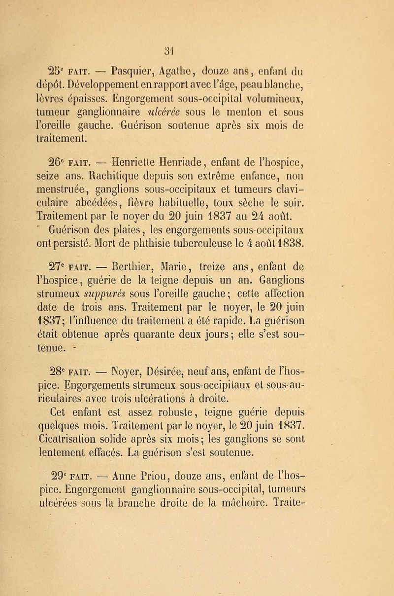 25 FAIT. — Pasquicr, Agathe, douze ans, enfant du dépôt. Développement en rapport avec l'âge, peau blanche, lèvres épaisses. Engorgement sous-occipital volumineux, tumeur ganglionnaire ulcérée sous le menton et sous l'oreille gauche. Guérison soutenue après six mois de traitement. 26*= FAIT. — Henriette Henriade, enfant de l'hospice, seize ans. Rachitique depuis son extrême enfance, non menstruée, ganglions sous-occipitaux et tumeurs clavi- culaire abcédées, fièvre habituelle, toux sèche le soir. Traitement par le noyer du 20 juin 1837 au 24 août. Guérison des plaies, les engorgements sous-occipitaux ont persisté. Mort de phthisie tuberculeuse le 4 août 1838. 27'' FAIT. — Berthier, Marie, treize ans, enfant de l'hospice, guérie de la teigne depuis un an. GangHons strumeux suppures sous l'oreille gauche; cette affection date de trois ans. Traitement par le noyer, le 20 juin 1837; rinfluence du traitement a été rapide. La guérison était obtenue après quarante deux jours ; elle s'est sou- tenue. - 28' FAIT. — Noyer, Désirée, neuf ans, enfant de l'hos- pice. Engorgements strumeux sous-occipitaux et sous-au- riculaires avec trois ulcérations à droite. Cet enfant est assez robuste, teigne guérie depuis quelques mois. Traitement parle noyer, le 20 juin 1837. Cicatrisation solide après six mois; les ganglions se sont lentement effacés. La guérison s'est soutenue. 29' FAIT. — Anne Priou, douze ans, enfant de l'hos- pice. Engorgement gangUonnaire sous-occipital, tumeurs ulcérées sous la branche droite de la mâchoire. Traite-