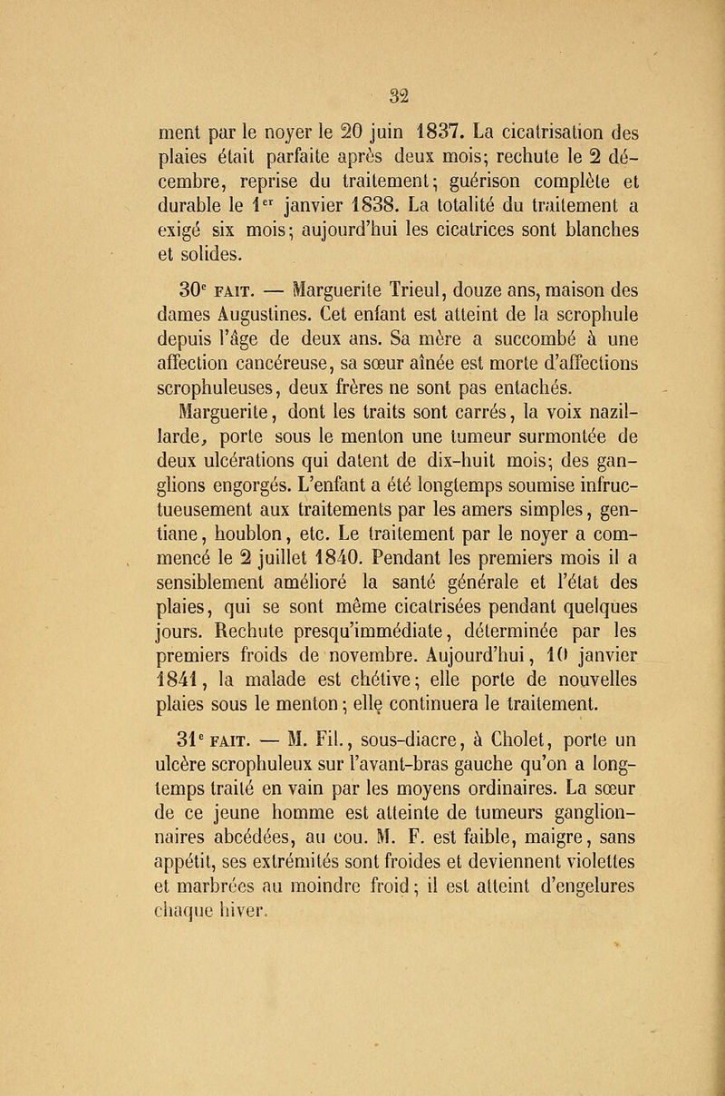 ment par le noyer le 20 juin 1837. La cicatrisation des plaies était parfaite après deux mois; rechute le 2 dé- cembre, reprise du traitement; guérison complète et durable le 1 janvier 1838. La totalité du traitement a exigé six mois; aujourd'hui les cicatrices sont blanches et solides. 30^ FAIT. — Marguerite Trieul, douze ans, maison des dames Augustines. Cet enfant est atteint de la scrophule depuis l'âge de deux ans. Sa mère a succombé à une affection cancéreuse, sa sœur aînée est morte d'affections scrophuleuses, deux frères ne sont pas entachés. Marguerite, dont les traits sont carrés, la voix nazil- larde, porte sous le menton une tumeur surmontée de deux ulcérations qui datent de dix-huit mois; des gan- glions engorgés. L'enfant a été longtemps soumise infruc- tueusement aux traitements par les amers simples, gen- tiane , houblon, etc. Le traitement par le noyer a com- mencé le 2 juillet 1840. Pendant les premiers mois il a sensiblement amélioré la santé générale et l'état des plaies, qui se sont même cicatrisées pendant quelques jours. Rechute presqu'immédiate, déterminée par les premiers froids de novembre. Aujourd'hui, 10 janvier 1841, la malade est chélive; elle porte de nouvelles plaies sous le menton ; elle continuera le traitement. 31'FAIT. — M. Fil., sous-diacre, à Cholet, porte un ulcère scrophuleux sur l'avant-bras gauche qu'on a long- temps traité en vain par les moyens ordinaires. La sœur de ce jeune homme est atteinte de tumeurs ganglion- naires abcédées, au cou. M. F. est faible, maigre, sans appétit, ses extrémités sont froides et deviennent violettes et marbrées au moindre froid ; il est atteint d'engelures chaque hiver.