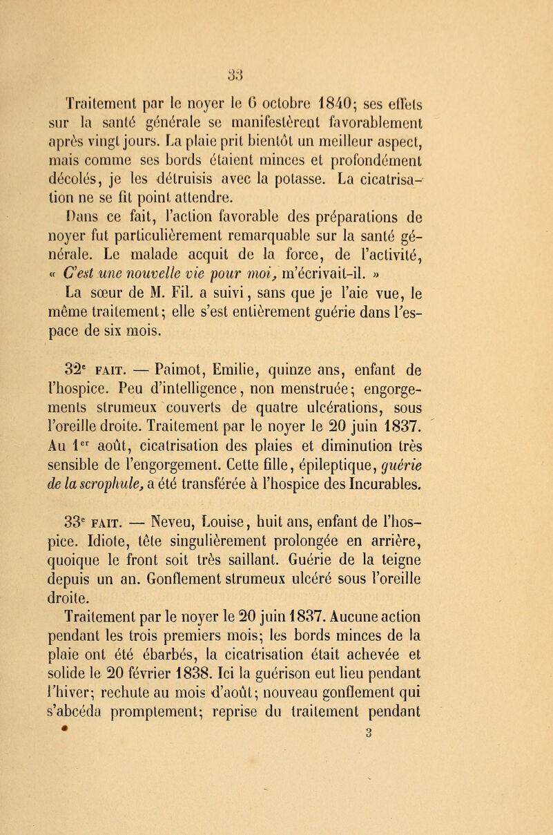 Traitement par le noyer le G octobre 1840; ses eil'ets sur la santé générale se manifestèrent favorablement après vingt jours, f^a plaie prit bientôt un meilleur aspect, mais comme ses bords étaient minces et profondément décotes, je les détruisis avec la potasse. La cicatrisa-- lion ne se fit point attendre. Dans ce fait, l'action favorable des préparations de noyer fut particulièrement remarquable sur la santé gé- nérale. Le malade acquit de la force, de l'activité, <f C'est une nouvelle vie pour înoi, m'écrivait-il. » La sœur de M. Fil a suivi, sans que je l'aie vue, le même traitement; elle s'est entièrement guérie dans l'es- pace de six mois. 32' FAIT. — Paimot, Emilie, quinze ans, enfant de l'hospice. Peu d'intelligence, non menstruée ; engorge- ments strumeux couverts de quatre ulcérations, sous l'oreille droite. Traitement par le noyer le 20 juin 1837. Au 1 août, cicatrisation des plaies et diminution très sensible de l'engorgement. Cette fille, épileptique, guérie de la scrophule, a été transférée à l'hospice des Incurables. 33' FAIT. — Neveu, Louise, huit ans, enfant de l'hos- pice. Idiote, tête singulièrement prolongée en arrière, quoique le front soit très saillant. Guérie de la teigne depuis un an. Gonflement strumeux ulcéré sous l'oreille droite. Traitement par le noyer le 20 juin 1837. Aucune action pendant les trois premiers mois; les bords minces de la plaie ont été ébarbés, la cicatrisation était achevée et solide le 20 février 1838. Ici la guérison eut lieu pendant Thiver; rechute au mois d'août; nouveau gonflement qui s'abcéda promptement; reprise du traitement pendant