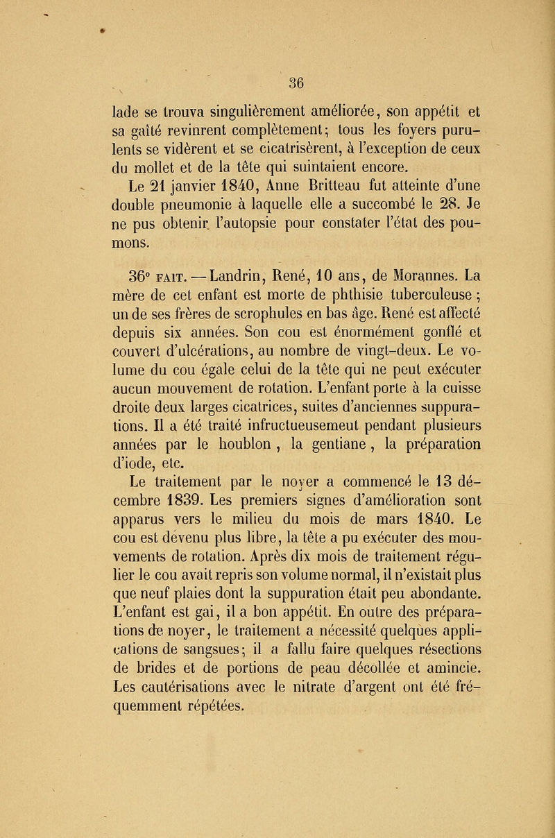 lade se trouva singulièrement améliorée, son appétit et sa gaîté revinrent complètement; tous les foyers puru- lents se vidèrent et se cicatrisèrent, à l'exception de ceux du mollet et de la tête qui suintaient encore. Le 21 janvier 1840, Anne Britteau fut atteinte d'une double pneumonie à laquelle elle a succombé le 28. Je ne pus obtenir l'autopsie pour constater l'état des pou- mons. 36° FAIT.—Landrin, René, 10 ans, de Morannes. La mère de cet enfant est morte de phthisie tuberculeuse ; un de ses frères de scrophules en bas âge. René est affecté depuis six années. Son cou est énormément gonflé et couvert d'ulcérations, au nombre de vingt-deux. Le vo- lume du cou égale celui de la tête qui ne peut exécuter aucun mouvement de rotation. L'enfant porte à la cuisse droite deux larges cicatrices, suites d'anciennes suppura- lions. Il a été traité infructueusement pendant plusieurs années par le houblon , la gentiane, la préparation d'iode, etc. Le traitement par le noyer a commencé le 13 dé- cembre 1839. Les premiers signes d'amélioration sont apparus vers le milieu du mois de mars 1840. Le cou est devenu plus libre, la tête a pu exécuter des mou- vements de rotation. Après dix mois de traitement régu- lier le cou avait repris son volume normal, il n'existait plus que neuf plaies dont la suppuration était peu abondante. L'enfant est gai, il a bon appétit. En outre des prépara- tions de. noyer, le traitement a nécessité quelques appli- cations de sangsues-, il a fallu faire quelques résections de brides et de portions de peau décollée et amincie. Les cautérisations avec le nitrate d'argent ont été fré- quemment répétées.