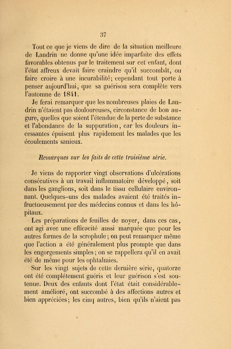 Tout ce que je viens de dire de la sitiialion meilleure de Lnndrin ne donne qu'une idée imparfaite des eflbls favorables oblenus par le traitement sur cet enfant, dont Félat afTreux devait faire craindre qu'il succombât, ou faire croire à une incurabilité; cependant tout porte à penser aujourd'hui, que sa guérison sera complète vers l'automne de 1841. Je ferai remarquer que les nombreuses plaies de Lan- drin n'étaient pas douloureuses, circonstance de bon au- gure, quelles que soient l'étendue de la perte de substance et l'abondance de la suppuration, car les douleurs in- cessantes épuisent plus rapidement les malades que les écoulements sanieux. Remarques sur les faits de cette troisième série. Je viens de rapporter vingt observations d'ulcérations consécutives à un travail inflammatoire développé, soit dans les ganglions, soit dans le tissu cellulaire environ- nant. Quelques-uns des malades avaient été traités in- fructueusement par des médecins connus et dans les hô- pitaux. Les préparations de feuilles de noyer, dans ces cas, ont agi avec une efficacité aussi marquée que pour les autres formes de la scrophule; on peut remarquer même que l'action a été généralement plus prompte que dans les engorgements simples ; on se rappellera qu'il en avait été de même pour les ophtalmies. Sur les vingt sujets de cette dernière série, quatorze ont été complètement guéris et leur guérison s'est sou- tenue. Deux des enfants dont l'état était considérable- ment amélioré, ont succombé à des affections autres et bien appréciées-, les cinq autres, bien qu'ils n'aient pas