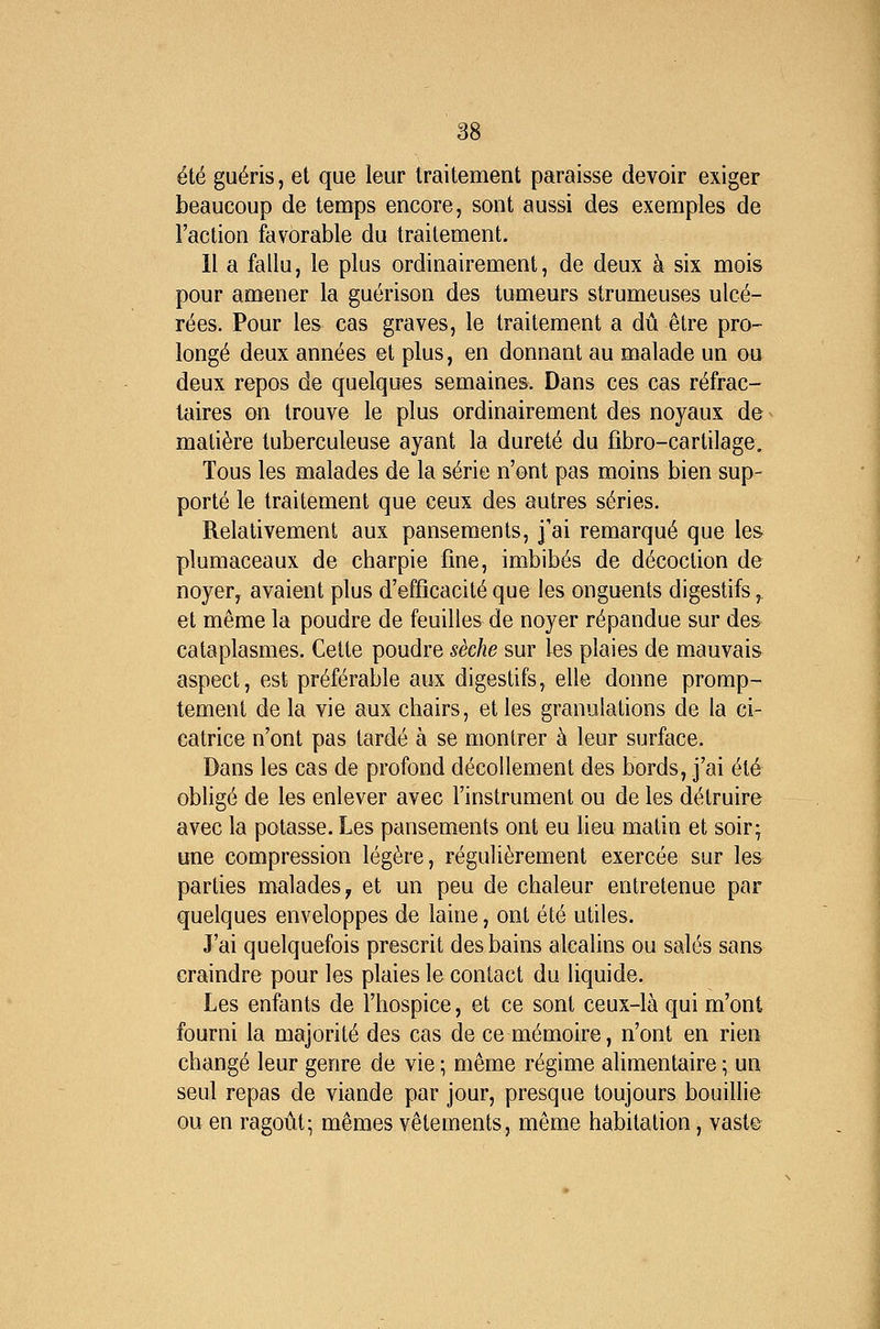 été guéris, et que leur traitement paraisse devoir exiger beaucoup de temps encore, sont aussi des exemples de l'action favorable du traitement. 11 a fallu, le plus ordinairement, de deux à six mois pour amener la guérison des tumeurs strumeuses ulcé- rées. Pour les cas graves, le traitement a dû être pro- longé deux années et plus, en donnant au malade un ou deux repos de quelques semaines. Dans ces cas réfrac- laires on trouve le plus ordinairement des noyaux de matière tuberculeuse ayant la dureté du fibro-cartilage. Tous les malades de la série n'ont pas moins bien sup- porté le traitement que ceux des autres séries. Relativement aux pansements, j'ai remarqué que les plumaceaux de charpie fine, imbibés de décoction de noyer, avaient plus d'efficacité que les onguents digestifs,, et même la poudre de feuilles de noyer répandue sur des cataplasmes. Cette poudre sèche sur les plaies de mauvais^ aspect, est préférable aux digestifs, elle donne promp- tement de la vie aux chairs, et les granulations de la ci- catrice n'ont pas tardé à se montrer à leur surface. Dans les cas de profond décollement des bords, j'ai été obligé de les enlever avec l'instrument ou de les détruire avec la potasse. Les pansements ont eu lieu matin et soir; une compression légère, régulièrement exercée sur les parties malades ^ et un peu de chaleur entretenue par quelques enveloppes de laine, ont été utiles. J'ai quelquefois prescrit des bains alcalins ou salés sans craindre pour les plaies le contact du liquide. Les enfants de l'hospice, et ce sont ceux-là qui m'ont fourni la majorité des cas de ce mémoire, n'ont en rien changé leur genre de vie ; même régime alimentaire ; un seul repas de viande par jour, presque toujours bouillie ou en ragoût; mêmes vêtements, même habitation, vast©