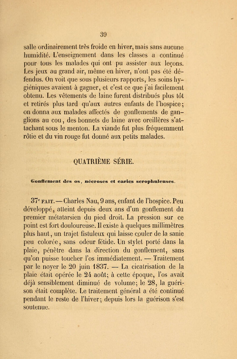 salle ordinairement très froide en hiver, mais sans aucune humidité. L'enseignement dans les classes a continué pour tous les malades qui ont pu assister aux leçons. Les jeux au grand air, môme en hiver, n'ont pas été dé- fendus. On voit que sous plusieurs rapports, les soins hy- giéniques avaient à gagner, et c'est ce que j'ai facilement obtenu. Les vêtements de laine furent distribués phis tôt et retirés plus tard qu'aux autres enfants de Thospice; on donna aux malades affectés de gonflements de gan- glions au cou, des bonnets de laine avec oreillères s'at- tachant sous le menton. La viande fut plus fréquemment rôtie et du vin rouge fut donné aux petits malades. QUATRIÈME SÉRIE. GonOement des os, nécroses et caries scrophnienses. 37*^ FAIT. — Charles Nau, 9 ans, enfant de l'hospice. Peu développé, atteint depuis deux ans d'un gonflement du premier métatarsien du pied droit. La pression sur ce point est fort douloureuse. Il existe à quelques millimètres plus haut, un trajet fistuleux qui laisse cjpuler de la sanie peu colorée, sans odeur fétide. Un stylet porté dans la plaie, pénètre dans la direction du gonflement, sans qu'on puisse toucher l'os immédiatement. — Traitement par le noyer le 20 juin 1837. — La cicatrisation de la plaie était opérée le 24 août; à cette époque, l'os avait déjà sensiblement diminué de volume; le 28, la guéri- son était complète. Le traitement général a été continué pendant le reste de l'hiver; depuis lors la guérison s'est soutenue.