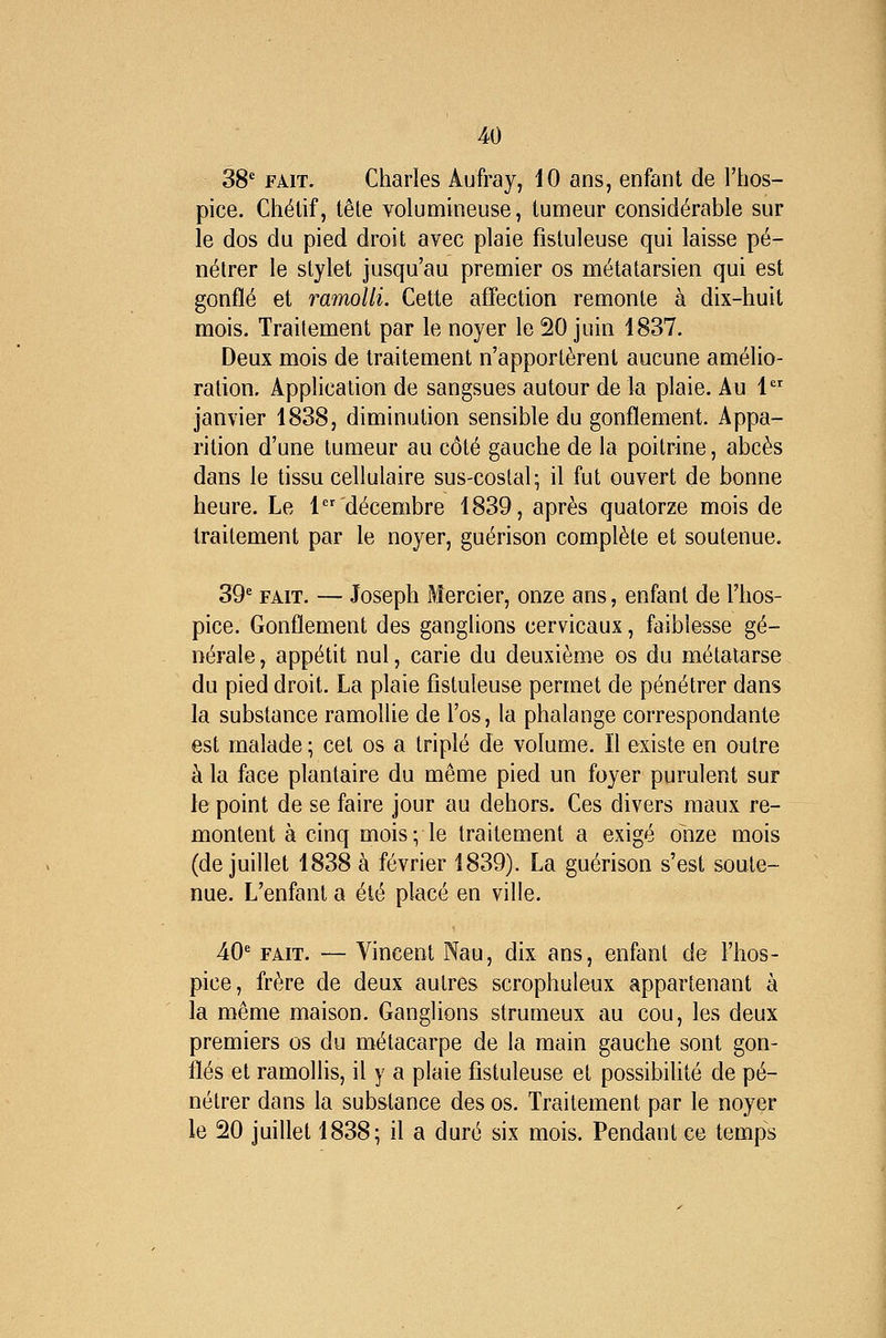 38' FAIT. Charles Aufray, 10 ans, enfant de l'hos- pice. Chélif, tête volummeuse, tumeur considérable sur le dos du pied droit avec plaie fisluleuse qui laisse pé- nétrer le stylet jusqu'au premier os métatarsien qui est gonflé et ramolli. Cette affection remonte à dix-huit mois. Traitement par le noyer le 20 juin 1837. Deux mois de traitement n'apportèrent aucune amélio- ration. Application de sangsues autour de la plaie. Au 1 janvier 1838, diminution sensible du gonflement. Appa- rition d'une tumeur au côté gauche de la poitrine, abcès dans le tissu cellulaire sus-costal; il fut ouvert de bonne heure. Le 1 décembre 1839, après quatorze mois de traitement par le noyer, guérison complète et soutenue. 39' FAIT. — Joseph Mercier, onze ans, enfant de l'hos- pice. Gonflement des ganglions cervicaux, faiblesse gé- nérale , appétit nul, carie du deuxième os du métatarse du pied droit. La plaie fistuleuse permet de pénétrer dans la substance ramollie de l'os, la phalange correspondante est malade ; cet os a triplé de volume. Il existe en outre à la face plantaire du même pied un foyer purulent sur le point de se faire jour au dehors. Ces divers maux re- montent à cinq mois; le traitement a exigé onze mois (de juillet 1838 à février 1839). La guérison s'est soute- nue. L'enfant a été placé en ville. 40' FAIT. — Vincent Nau, dix ans, enfant de l'hos- pice, frère de deux autres scrophuleux appartenant à la même maison. Ganglions strumeux au cou, les deux premiers os du métacarpe de la main gauche sont gon- flés et ramollis, il y a plaie fistuleuse et possibihté de pé- nétrer dans la substance des os. Traitement par le noyer le 20 juillet 1838; il a duré six mois. Pendant ce temps