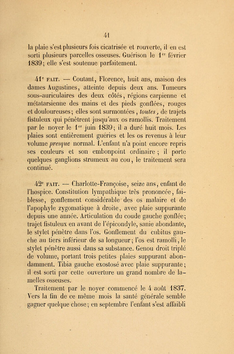 u la plaie s'est plusieurs fois cicalrisëe et rouverte, il en est sorti plusieurs parcelles osseuses. Guérison le 1 février 1839; elle s'est soutenue parfaitement. Ai FAIT. — Coûtant, Florence, huit ans, maison des dames Augustines, atteinte depuis deux ans. Tumeurs sous-auriculaires des deux côtés, régions carpienne et métatarsienne des mains et des pieds gonflées, rouges et douloureuses; elles sont surmontées , toutes, de trajets fîstuleux qui pénètrent jusqu'aux os ramollis. Traitement par le noyer le 1 juin 1839; il a duré huit mois. Les plaies sont entièrement guéries et les os revenus à leur volume ;9re,?^i/e normal. L'enfant n'a point encore repris ses couleurs et son embonpoint ordinaire ; il porte quelques ganglions slrumeux au cou, le traitement sera continué. 42' FAIT. — Charlotte-Françoise, seize ans, enfant de l'hospice. Constitution lympathique très prononcée, fai- blesse, gonflement considérable des os malaire et de Fapophyle zygomatique à droite, avec plaie suppurante depuis une année. Articulation du coude gauche gonflée; trajet fistuleux en avant de l'épicondyle, sanie abondante, le stylet pénètre dans l'os. Gonflement du cubitus gau- che au tiers inférieur de sa longueur; l'os est ramolli, le stylet pénètre aussi dans sa substance. Genou droit triplé de volume, portant trois petites plaies suppurant abon- damment. Tibia gauche exostosé avec plaie suppurante ; il est sorti par cette ouverture un grand nombre de la- melles osseuses. Traitement par le noyer commencé le 4 août 1837. Vers la fin de ce même mois la santé générale semble gagner quelque chose; en septembre l'enfant s'est affaibh