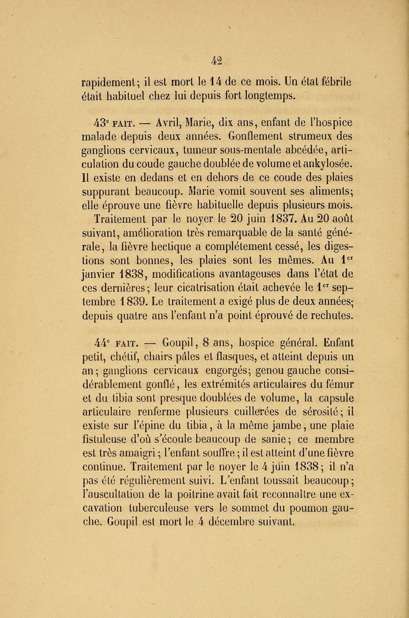 rapidement; il est mort le 14 de ce mois. Un état fébrile était habituel chez lui depuis fort longtemps. 43' FAIT. — Avril, Marie, dix ans, enfant de l'hospice malade depuis deux années. Gonflement strumeux des ganglions cervicaux, tumeur sous-mentale abcédée, arti- culation du coude gauche doublée de volume et ankylosée. Il existe en dedans et en dehors de ce coude des plaies suppurant beaucoup. Marie vomit souvent ses aliments; elle éprouve une fièvre habituelle depuis plusieurs mois. Traitement par le noyer le 20 juin 1837. Au 20 août suivant, amélioration très remarquable de la santé géné- rale, la fièvre hectique a complètement cessé, les diges- tions sont bonnes, les plaies sont les mêmes. Au 1 janvier 1838, modifications avantageuses dans l'état de ces dernières; leur cicatrisation était achevée le 1 sep- tembre 1839. Le traitement a exigé plus de deux années; depuis quatre ans l'enfant n'a point éprouvé de rechutes. 44e FAIT. — Goupil, 8 ans, hospice général. Enfant petit, chétif, chairs pâles et flasques, et atteint depuis un an; ganglions cervicaux engorgés; genou gauche consi- dérablement gonflé, les extrémités articulaires du fémur et du tibia sont presque doublées de volume, la capsule articulaire renferme plusieurs cuillerées de sérosité ; il existe sur l'épine du tibia, à la même jambe, une plaie fisluleuse d'où s'écoule beaucoup de sanie ; ce membre est très amaigri ; l'enfant souffre ; il est atteint d'une fièvre continue. Traitement par le noyer le 4 juin 1838; il n'a pas été régulièrement suivi. L'enfant toussait beaucoup ; l'auscultation de la poitrine avait fait reconnaître une ex- cavation tuberculeuse vers le sommet du poumon gau- che. Goupil est mort le 4 décembre suivant.