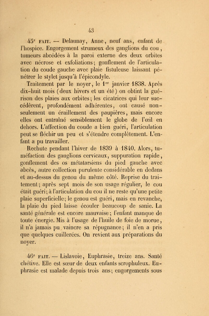 45' FAIT. — Delaiinay, Anne, neuf ans, enfant de l'hospice. Engorgement slrnmeux des ganglions du cou , tumeurs abcédées à la paroi externe des deux orbites avec nécrose et exfoliations; gonflement de l'articula- tion du coude gauche avec plaie fistuleuse laissant pé- nétrer le stylet jusqu'à l'épicondyle. Traitement par le noyer, le 1 janvier 1838. Après dix-huit mois (deux hivers et un été) on obtint la gué- rison des plaies aux orbites; les cicatrices qui leur suc- cédèrent, profondément adhérentes, ont causé non- seulement un éraillement des paupières, mais encore elles ont entraîné sensiblement le globe de l'œil en dehors. L'affection du coude a bien guéri, l'articulation peut se fléchir un peu et s'étendre complètement. L'en- fant a pu travailler. Rechute pendant Thiver de 1839 à 1840. Alors, tu- méfaction des ganglions cervicaux, suppuration rapide, gonflement des os métatarsiens du pied gauche avec abcès, autre collection purulente considérable en dedans et au-dessus du genou du même côté. Reprise du trai- tement ; après sept mois de son usage régulier, le cou était guéri; à l'articulation du cou il ne reste qu'une petite plaie superficielle; le genou est guéri, mais en revanche, la plaie du pied laisse écouler beaucoup de sanie. La santé générale est encore mauvaise ; l'enfant manque de toute énergie. Mis à l'usage de l'huile de foie de morue, il n'a jamais pu, vaincre sa répugnance ; il n'en a pris que quelques cuillerées. On revient aux préparations du noyer. 46' FAIT. — Lislavoie, Euphrasie, treize ans. Santé chétive. Elle est sœur de deux enfants scrophuleux. Eu- phrasie est malade depuis trois ans; engorgements sous