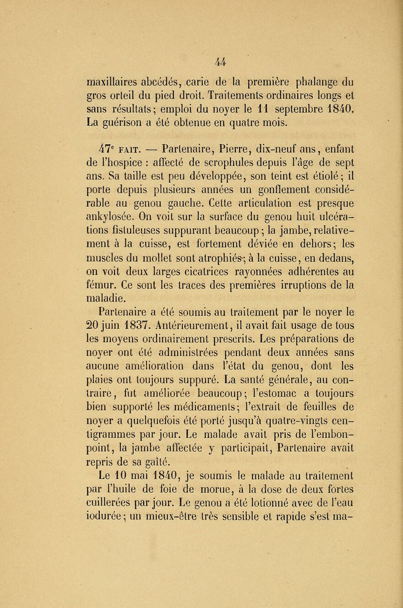 maxillaires abcédés, carie delà première phalange du gros orteil du pied droit. Traitements ordinaires longs et sans résultats; emploi du noyer le 11 septembre 1840. La guérison a été obtenue en quatre mois. 47* FAIT. — Partenaire, Pierre, dix-neuf ans, enfant de l'hospice : affecté de scrophules depuis l'âge de sept ans. Sa taille est peu développée, son teint est étiolé; il porte depuis plusieurs années un gonflement considé- rable au genou gauche. Cette articulation est presque ankylosée. On voit sur la surface du genou huit ulcéra- tions fîstuleuses suppurant beaucoup ; la jambe, relative- ment à la cuisse, est fortement déviée en dehors; les muscles du mollet sont atrophiés^; à la cuisse, en dedans, on voit deux larges cicatrices rayonnées adhérentes au fémur. Ce sont les traces des premières irruptions de la maladie. Partenaire a été soumis au traitement par le noyer le 20 juin 1837. Antérieurement, il avait fait usage de tous les moyens ordinairement prescrits. Les préparations de noyer ont été administrées pendant deux années sans aucune amélioration dans l'état du genou, dont les plaies ont toujours suppuré. La santé générale, au con- traire, fut améliorée beaucoup; l'estomac a toujours bien supporté les médicaments; l'extrait de feuilles de noyer a quelquefois été porté jusqu'à quatre-vingts cen- tigrammes par jour. Le malade avait pris de l'embon- point, la jambe affectée y participait, Partenaire avait repris de sa gaîté. Le 10 mai 1840, je soumis le malade au traitement par l'huile de foie de morue, à la dose de deux fortes cuillerées par jour. Le genou a été lotionné avec de l'eau iodurée ; un mieux-être très sensible et rapide s'est ma-