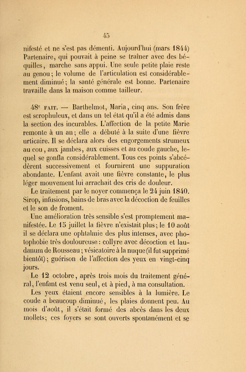 nifeslé et ne s'est pas démenti. Aiijonrd'luii (mars 1844) Partenaire, qui pouvait à peine se traîner avec des bé- quilles, marche sans appui. Une seule petite plaie reste au genou; le volume de l'articulation est considérable- ment diminué ; la santé générale est bonne. Partenaire travaille dans la maison comme tailleur. 48' FAIT. — Barthelmot, Maria, cinq ans. Son frère est scrophuleux, et dans un tel état qu'il a été admis dans la section des incurables. L'affection de la petite Marie remonte à un an ; elle a débuté à la suite d'une fièvre urticaire. Il se déclara alors des engorgements strumeux au cou , aux jambes, aux cuisses et au coude gauche, le- quel se gonfla considérablement. Tous ces points s'abcé- dèrent successivement et fournirent une suppuration abondante. L'enfant avait une fièvre constante, le plus léger mouvement lui arrachait des cris de douleur. Le traitement par le noyer commença le 24 juin 1840. Sirop, infusions, bains de bras avec la décoction de feuilles et le son de froment. Une amélioration très sensible s'est promptement ma- nifestée. Le 15 juillet la fièvre n'existait plus ; le 10 août il se déclara une ophtalmie des plus intenses, avec pho- tophobie très douloureuse : collyre avec décoction et lau- danum de Rousseau ; vésicatoire à la nuque (il fut supprimé bientôt) ; guérison de l'affection des yeux en vingt-cinq jours. Le 12 octobre, après trois mois du traitement géné- ral, l'enfant est venu seul, et à pied, h ma consultation. Les yeux étaient encore sensibles à la lumière. Le coude a beaucoup diminué, les plaies donnent peu. Au mois d'août, il s'était formé des abcès dans les deux mollets; ces foyers se sont ouverts spontanément et se