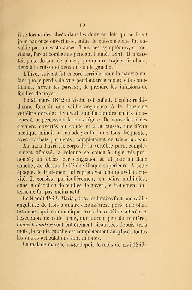 00 il se forma des abcès dans les deux mollets qui se lirenl jour par onze ouvertures; enfin, la cuisse gauche fut en- vahie par un vaste abcès. Tous ces symptômes, si ter- ribles, furent combattus pendant l'année 1841. Il n'exis- tait plus, de tant de plaies, que quatre trajets fistuleux, deux à la cuisse et deux au coude gauche. L'hiver suivant fut encore terrible pour la pauvre en- fant que je perdis de vue pendant trois mois; elle conli- tinuait, disent les parents, de prendre les infusions de feuilles de noyer. Le 20 mars 1842 je visitai cet enfant. L'épine rachi- dienne formait une saillie anguleuse à la douzième vertèbre dorsale ; il y avait tuméfaction des chairs, dou- leurs à la percussion la plus légère. De nouvelles plaies s'étaient ouvertes au coude et à la cuisse; une fièvre hectique minait la malade; enfin, une toux fréquente, avec crachats purulents, complétaient ce triste tableau. Au mois d'avril, le corps de la vertèbre parut complè- tement affaissé, la colonne se couda à angle très pro- noncé ; un abcès par congestion se fit jour au flanc gauche, au-dessus de l'épine iliaque supérieure. A cette époque, le traitement fut repris avec une nouvelle acti- vité. Il consista particulièrement en bains multipliés, dans la décoction de feuilles de noyer ; le traitement in- terne ne fut pas moins actif. Le 8 août 1843, Maria, dont les lombes font une saillie anguleuse de trois à quatre centimètres, porte une plaie fistuleuse qui communique avec la vertèbre altérée. A l'exception de cette plaie, qui fournit peu de matière, toutes les autres sont entièrement cicatrisées depuis trois mois; le coude gauche est complètement ankylosé; toutes les autres articulations sont mobiles. La malade marche seule depuis le mois de mai 1843,