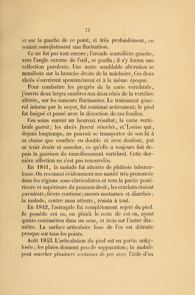 et sur la gauche de ce point, et très profondément, on sentait manifestemcMt une fïuclnalion. Ce ne fut pas tout encore; l'arcade sourciliùre gauche, vers l'angle externe de l'œil, se gonfla \ il s'y forma une collection purulente. Une autre semblable altération se manifesta sur la branche droite de la mâchoire.. Ces deux abcès s'ouvrirent spontanément et à la même époque. Pour combattre les progrès de la carie vertébrale, j'ouvris deux larges cautères aux deux côtés de la vertèbre altérée, sur les tumeurs fluctuantes. Le traitement géné- ral interne par le noyer, fut continué activement; le pied fut baigné et pansé avec la décoction de ces feuilles. Ces soins eurent un heureux résultat; la carie verté- brale ^îtmï; les abcès furent résorbés, et'Louise qui, depuis longtemps, ne pouvait se transporter de son lit à sa chaise que courbée en double et avec douleur, put se tenir droite et marcher, ce qu'elle a toujours fait de- puis la guérison du ramollissement vertébral. Cette der- nière affection ne s'est pas renouvelée. En 1841, la malade fut atteinte de phthisie tubercu- leuse. On reconnut évidemment une matité très prononcée dans les régions sous-claviculaires et vers la partie posté- rieure et supérieure du poumon droit ; les crachats étaient pMrw/eni^,-fièvre continue;sueurs nocturnes et diarrhée; la malade, contre mon attente, résista à tout. En 1842, l'astragale fut complètement rejeté du pied. Je possède cet os, ou plutôt le reste de cet os, ayant quatre centimètres dans un sens, et trois sur l'autre dia- mètre. La surface articulaire lisse de l'os est détruite presque sur tous les points. Août 1843. L'articulation du pied est en partie anky- losée ; les plaies donnent peu de suppuration ; la malade peut marcher plusieurs centaines de jxis avec l'aide d'un