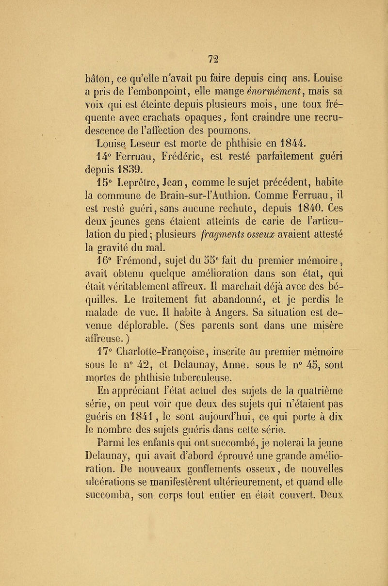 bâton, ce qu'elle n'avait pu faire depuis cinq ans. Louise a pris de l'embonpoint, elle mange énormément, mais sa voix qui est éteinte depuis plusieurs mois, une toux fré- quente avec crachats opaques^ font craindre une recru- descence de l'affection des poumons. Louise Leseur est morte de phlhisie en 1844. 14° Ferruau, Frédéric, est resté parfaitement guéri depuis 1839. 15'' Leprêtre, Jean, comme le sujet précédent, habite la commune de Brain-sur-FAuthion. Comme Ferruau, il est resté guéri, sans aucune rechute, depuis 1840. Ces deux jeunes gens étaient atteints de carie de l'articu- lation du pied; plusieurs fragments osseux avaient attesté la gravité du mal. 16° Frémond, sujet du 55* fait du premier mémoire, avait obtenu quelque amélioration dans son état, qui était véritablement affreux. Il marchait déjà avec des bé- quilles. Le traitement fut abandonné, et je perdis le malade de vue. Il habite à Angers. Sa situation est de- venue déplorable. (Ses parents sont dans une misère affreuse. ) 47° Charlotte-Françoise, inscrite au premier mémoire sous le n° 42, et Delaunay, Anne, sous le n° 45, sont mortes de phthisie tuberculeuse. En appréciant l'état actuel des sujets de la quatrième série, on peut voir que deux des sujets qui n'étaient pas guéris en 1841, le sont aujourd'hui, ce qui porte à dix le nombre des sujets guéris dans cette série. Parmi les enfants qui ont succombé, je noterai la jeune Delaunay, qui avait d'abord éprouvé une grande amélio- ration. De nouveaux gonflements osseux, de nouvelles ulcérations se manifestèrent ultérieurement, et quand elle succomba, son corps tout entier en était couvert. Deux