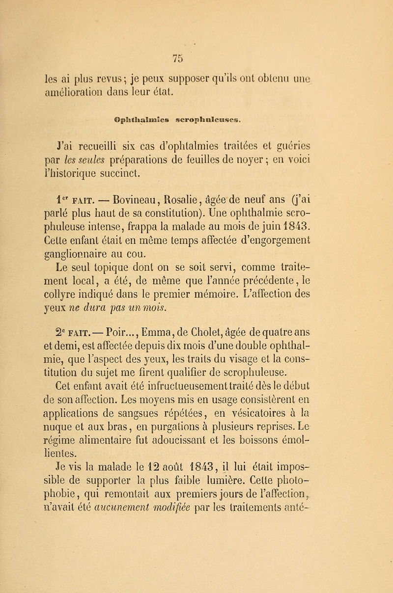 les ai plus revus ; je peux supposer qu'ils ont obtenu une amélioration dans leur état. OpSstlialixsîcs scrophulcuses. J'ai recueilli six cas d'ophtalmies traitées et guéries par les seules préparations de feuilles de noyer ; en voici l'iiistorique succinct. !■ FAIT. — Bovineau, Rosalie, âgée de neuf ans (j'ai parlé plus haut de sa constitution). Une ophthalmie scro- phuleuse intense, frappa la malade au mois de juin 1843. Cette enfant était en même temps affectée d'engorgement gangUonnaire au cou. Le seul topique dont on se soit servi, comme traite- ment local, a été, de même que l'année précédente, le collyre indiqué dans le premier mémoire. L'affection des yeux ne dura pas un mois. 2'FAIT. — Poir...,Emma,de Cholet,âgée de quatre ans et demi, est affectée depuis dix mois d'une double ophthal- mie, que Taspect des yeux, les traits du visage et la cons- titution du sujet me firent qualifier de scrophuleuse. Cet enfant avait été infructueusement traité dès le début de son affection. Les moyens mis en usage consistèrent en apphcations de sangsues répétées, en vésicatoires à la nuque et aux bras, en purgations à plusieurs reprises.Le régime alimentaire fut adoucissant et les boissons émol- lienles. Je vis la malade le 12 août 1843, il lui était impos- sible de supporter la plus faible lumière. Cette photo- phobie, qui remontait aux premiers jours de l'affection ^ n'avait été aucunement modifiée par les traitements anié-