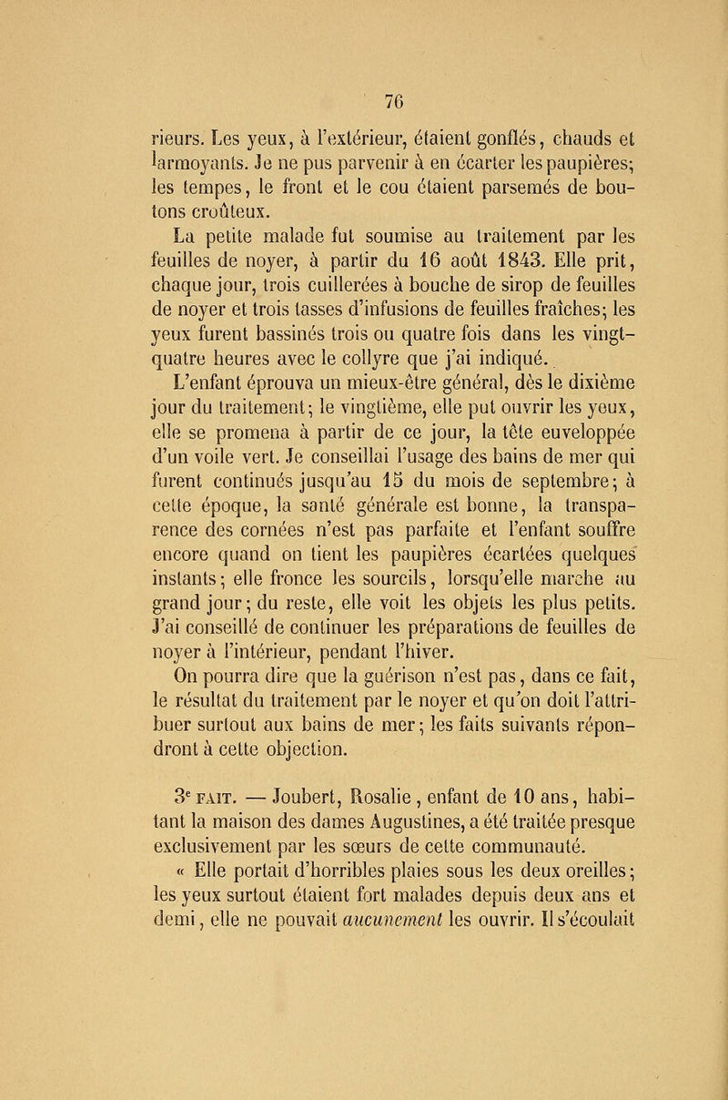 rieurs. Les yeux, à l'extérieur, étaient gonflés, chauds et larmoyants. Je ne pus parvenir à en écarter les paupières; les tempes, le front et le cou étaient parsemés de bou- tons croûteux. La petite malade fut soumise au traitement par les feuilles de noyer, à partir du 16 août 1843. Elle prit, chaque jour, trois cuillerées à bouche de sirop de feuilles de noyer et trois tasses d'infusions de feuilles fraîches; les yeux furent bassinés trois ou quatre fois dans les vingt- quatre heures avec le collyre que j'ai indiqué. L'enfant éprouva un mieux-être général, dès le dixième jour du traitement; le vingtième, elle put ouvrir les yeux, elle se promena à partir de ce jour, la tête enveloppée d'un voile vert. Je conseillai l'usage des bains de mer qui furent continués jusqu'au 15 du mois de septembre; à cette époque, la santé générale est bonne, la transpa- rence des cornées n'est pas parfaite et l'enfant souffre encore quand on tient les paupières écartées quelques instants ; elle fronce les sourcils, lorsqu'elle marche au grand jour; du reste, elle voit les objets les plus petits. 3'ai conseillé de continuer les préparations de feuilles de noyer à l'intérieur, pendant l'hiver. On pourra dire que la guérison n'est pas, dans ce fait, le résultat du traitement par le noyer et qu'on doit l'attri- buer surtout aux bains de mer ; les faits suivants répon- dront à cette objection. 3* FAIT. — Joubert, Rosalie , enfant de 10 ans, habi- tant la maison des dames Augustines, a été traitée presque exclusivement par les sœurs de cette communauté. « Elle portait d'horribles plaies sous les deux oreilles; les yeux surtout étaient fort malades depuis deux ans et demi, elle ne pouvait aucunement les ouvrir. îl s'écoulait