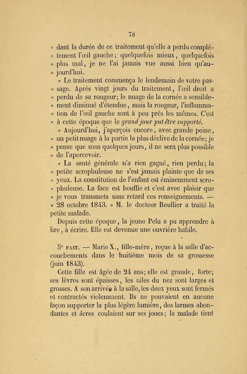 » dant la durée de ce traitement qu'elle a perdu complé- » tement l'œil gauche ; quelquefois mieux, quelquefois » plus mal, je ne l'ai jamais vue aussi bien qu'au- » jourd'hui. « Le traitement commença le lendemain de votre pas- » sage. Après vingt jours du traitement, l'œil droit a » perdu de sa rougeur; le nuage de la cornée a sensible- » ment diminué d'étendue, mais la rougeur, l'inffamma- » tion de Tœil gauche sont à peu près les mêmes. C'est » à cette époque que le grand jour put être supporté. » Aujourd'hui, j'aperçois encore, avec grande peine, « un petit nuage à la partie la plus déclive de la cornée; je » pense que sous quelques jours^ il ne sera plus possible » de l'apercevoir. » La santé générale n'a rien gagné, rien perdu; la » petite scrophuleuse ne s'est jamais plainte que de ses » yeux. La constitution de l'enfant est éminemment scro- >' phuleuse. La face est bouffie et c'est avec plaisir que » je vous transmets sans retard ces renseignements. — » 28 octobre 1843. » M. le docteur ReulUer a traité la petite malade. Depuis cette époque, la jeune Pelu a pu apprendre à lire, à écrire. Elle est devenue une ouvrière habile. 5' FAIT. — MarieX., fille-mère, reçue à la salle d'ac- couchements dans le huitième mois de sa grossesse (juin 1843). Cette fille est âgée de 24 ans; elle est grande, forte; ses lèvres sont épaisses, les uiles du nez sont larges et grosses. A son arrivé© à la salle, les deux yeux sont fermés et contractés violemment. Ils ne pouvaient en aucune façon supporter la plus légère lumière, des larmes abon- dantes et acres coulaient sur ses joues ; la malade tient