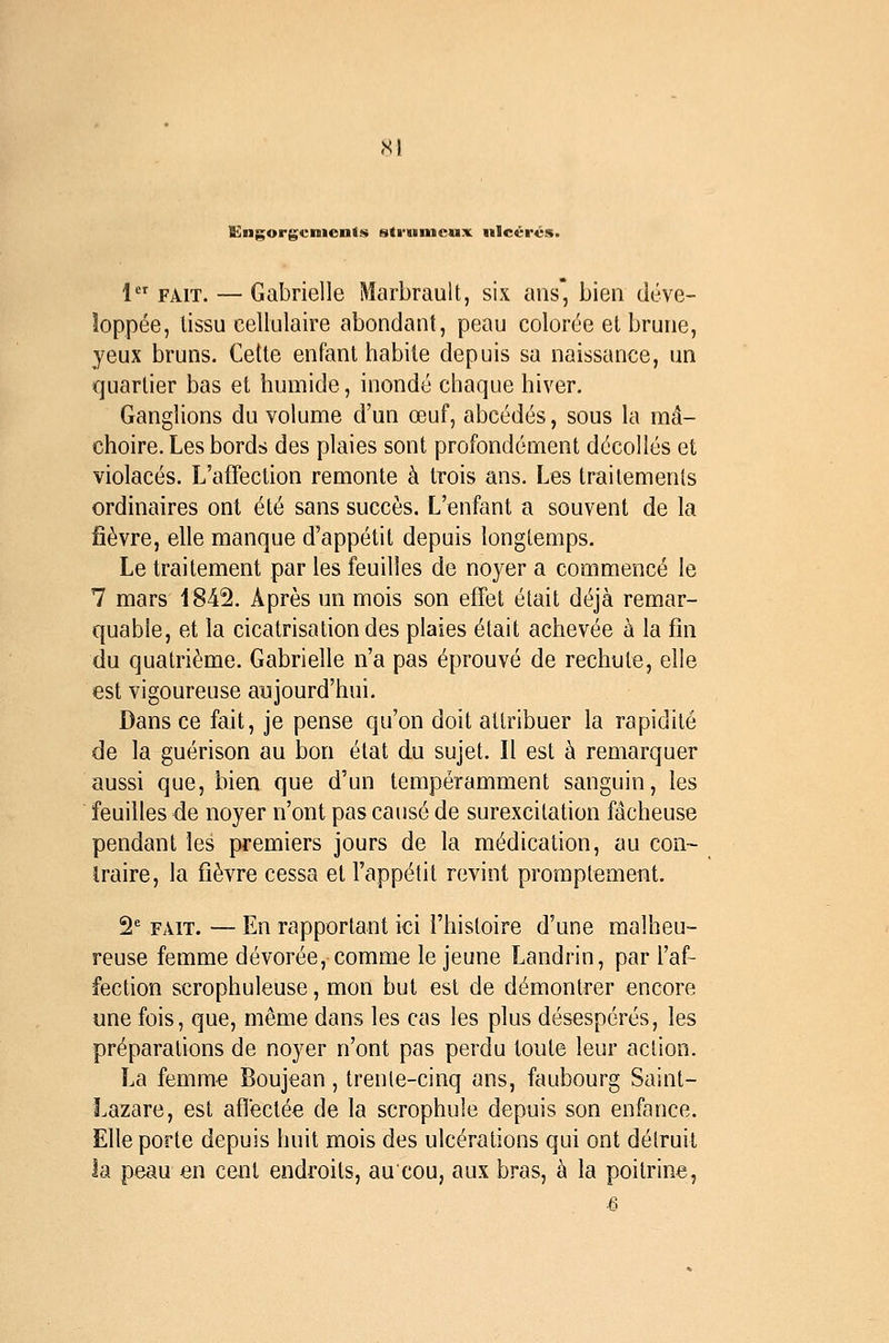 Engorgements strumcux ulcérés. 1 FAIT. — Gabrielle Marbrault, six ans bien déve- loppée, lissu cellulaire abondant, peau colorée et brune, yeux bruns. Cette enfant habite depuis sa naissance, un quartier bas et humide, inondé chaque hiver. Ganglions du volume d'un œuf, abcédés, sous la mâ- choire. Les bords des plaies sont profondément décollés et violacés. L'affection remonte à trois ans. Les traitements ordinaires ont été sans succès. L'enfant a souvent de la fièvre, elle manque d'appétit depuis longtemps. Le traitement par les feuilles de noyer a commencé le 7 mars 1842. Après un mois son effet était déjà remar- quable, et la cicatrisation des plaies était achevée à la fin du quatrième. Gabrielle n'a pas éprouvé de rechute, elle est vigoureuse aujourd'hui. Dans ce fait, je pense qu'on doit attribuer la rapidité de la guérison au bon état du sujet. Il est à remarquer aussi que, bien que d'un tempéramment sanguin, les feuilles de noyer n'ont pas causé de surexcitation fâcheuse pendant les premiers jours de la médication, au con~ iraire, la fièvre cessa et Fappétit revint promptememt. 2^= FAIT. — En rapportant ici l'histoire d'une malheu- reuse femme dévorée, comme le jeune Landrin, par l'af- fection scrophuleuse, mon but est de démontrer encore une fois, que, même dans les cas les plus désespérés, les préparations de noyer n'ont pas perdu toute leur action. La femme Boujean, trente-cinq ans, faubourg Saint- Lazare, est afïectée de la scrophule depuis son enfance. Elle porte depuis huit mois des ulcérations qui ont détruit la peau en cent endroits, aucou, aux bras, à la poitrine,