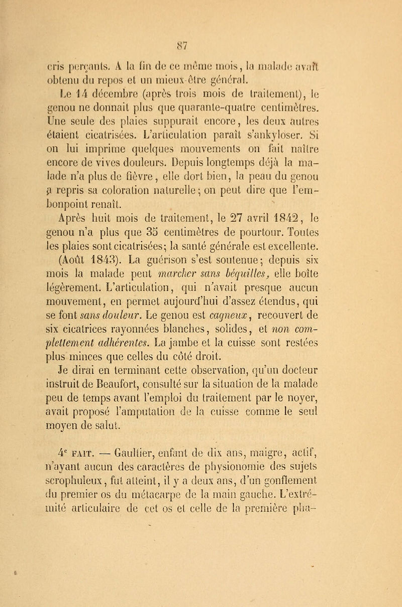 cris p(3iv.nnts. A la fin de ce rrieaio mois, la malade avaTl obtenu du repos et un mieux elre général. Le 14 décembre (après trois mois de traitement), le genou ne donnait plus que quarante-quatre centimètres. Une seule des plaies suppurait encore, les deux autres étaient cicatrisées. L'articulation parait s'ankyloser. Si on lui imprime quelques mouvements on fait naître encore de vives douleurs. Depuis longtemps déjà la ma- lade n'a plus de fièvre, elle dort bien, la peau du genou i\ repris sa coloration naturelle; on peut dire que l'em- bonpoint renaît. Après huit mois de traitement, le 27 avril 1842, le genou n'a plus que 35 centimètres de pourtour. Toutes les plaies sont cicatrisées; la santé générale est excellente. (Août 1843). La guérison s'est soutenue; depuis six mois la malade peut marcher sans béquilles^ elle boîte légèrement. L'articulation, qui n'avait presque aucun mouvement, en permet aujourd'hui d'assez étendus, qui se font sans douleur. Le genou est cagneux, recouvert de six cicatrices rayonnées blanches, solides, et 7ion com- plettement adhérentes. La jambe et la cuisse sont restées plus minces que celles du côté droit. Je dirai en terminant cette observation, qu'un docteur instruit de Beaufort, consulté sur la situation de la malade peu de temps avant l'emploi du traitement par le noyer, avait proposé l'amputation de la cuisse comme le seul moyen de salut. 4* FAIT. — Gaultier, enfant de dix ans, maigre, actif, n'ayant aucun des caractères de physionomie des sujets scrophuleux, fut atteint, il y a deux ans, d'un gonflement du premier os du métacarpe de la main gauche. L'extré- mité articulaire de cet os et celle de la première pha-