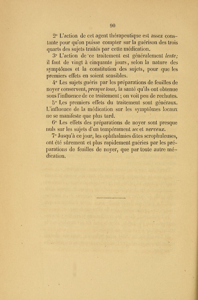 2° L'action de cet agent thérapeutique est assez cons- tante pour qu'on puisse compter sur la guérison des trois quarts des sujets traités par cette médication. 3° L'action de ce traitement est généralement lente; il faut de vingt à cinquante jours, selon la nature des symptômes et la constitution des sujels, pour que les premiers effets en soient sensibles. A° Les sujets guéris par les préparations de feuilles de noyer conservent, presque tous, la santé qu'ils ont obtenue sous l'influence de ce traitement ; on voit peu de rechutes. 5° Les premiers effets du traitement sont généraux. L'influence de la médication sur les symptômes locaux ne se manifeste que plus tard. 6° Les effets des préparations de noyer sont presque nuls sur les sujets d'un tempérament sec et nerveux. 1° Jusqu'à ce jour, les ophthalmies dites scrophuleuses, ont été sûrement et plus rapidement guéries par les pré- parations de feuilles de noyer, que par toute autre mé- dication.