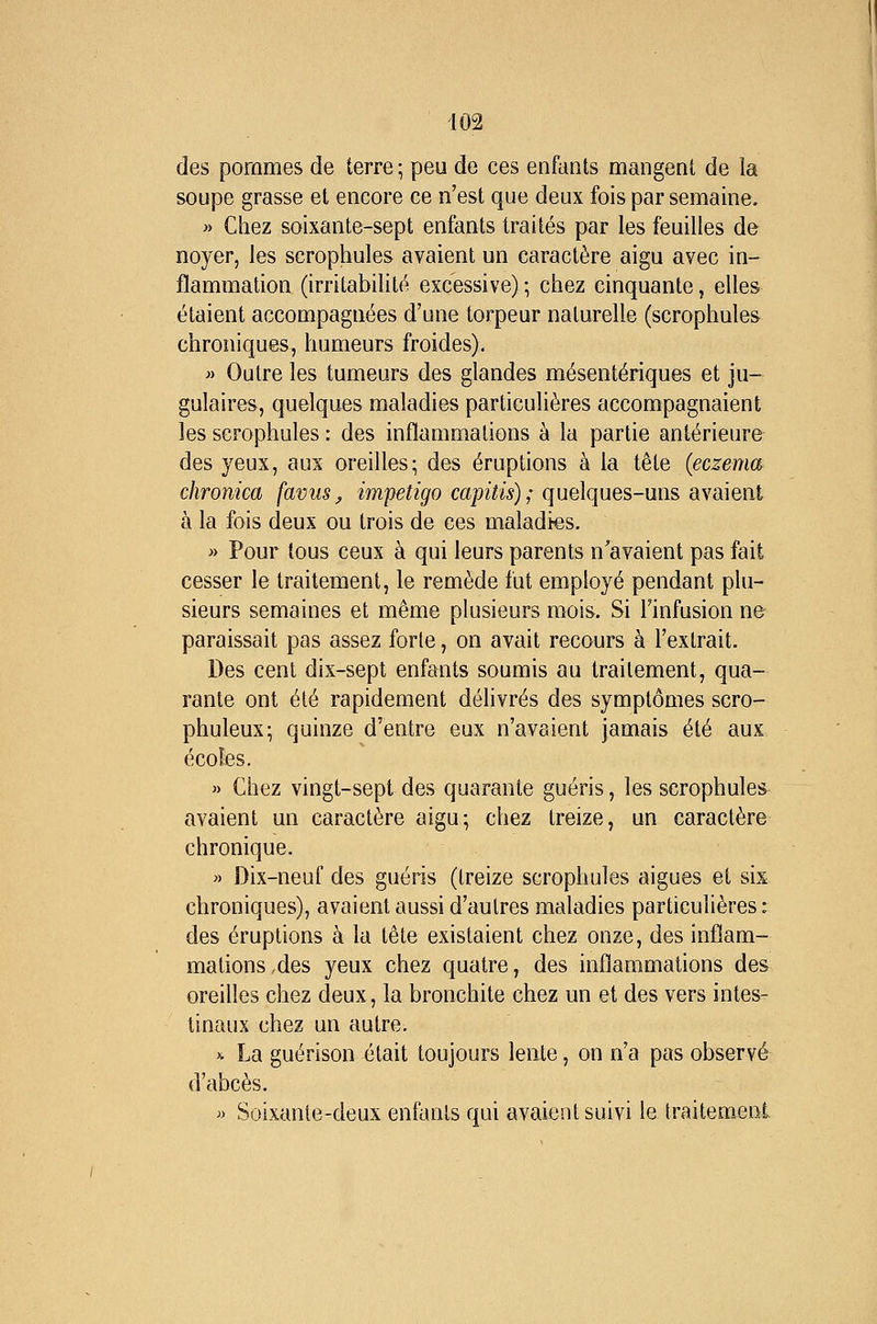 des pommes de terre ; peu de ces enfants mangent de la soupe grasse et encore ce n'est que deux fois par semaine. » Chez soixante-sept enfants traités par les feuilles de noyer, les scrophules avaient un caractère aigu avec in- flammation (irritabilité excessive) ; chez cinquante, elles étaient accompagnées d'une torpeur naturelle (scrophules chroniques, humeurs froides). » Outre les tumeurs des glandes mésentériques et ju- gulaires, quelques maladies particulières accompagnaient les scrophules : des inflammations à la partie antérieure des yeux, aux oreilles; des éruptions à la tête {eczéma chronica favus^ impétigo capiîis); quelques-uns avaient à la fois deux ou trois de ces maladies. » Pour tous ceux à qui leurs parents n'avaient pas fait cesser le traitement, le remède fut employé pendant plu- sieurs semaines et même plusieurs mois. Si l'infusion ne paraissait pas assez forte, on avait recours à l'extrait. Des cent dix-sept enfants soumis au traitement, qua- rante ont été rapidement délivrés des symptômes scro- phuleux; quinze d'entre eux n'avaient jamais été aux écoles. » Chez vingt-sept des quarante guéris, les scrophules avaient un caractère aigu; chez treize, un caractère chronique. >) Dix-neuf des guéris (treize scrophules aiguës et sis chroniques), avaient aussi d'autres maladies particulières : des éruptions à la tête existaient chez onze, des inflam- mations,des yeux chez quatre, des inflammations des oreilles chez deux, la bronchite chez un et des vers intes- tinaux chez un autre. >i La guérison était toujours lente, on n'a pas observé d'abcès. » Soixante-deux enfants qui avaient suivi le traitement