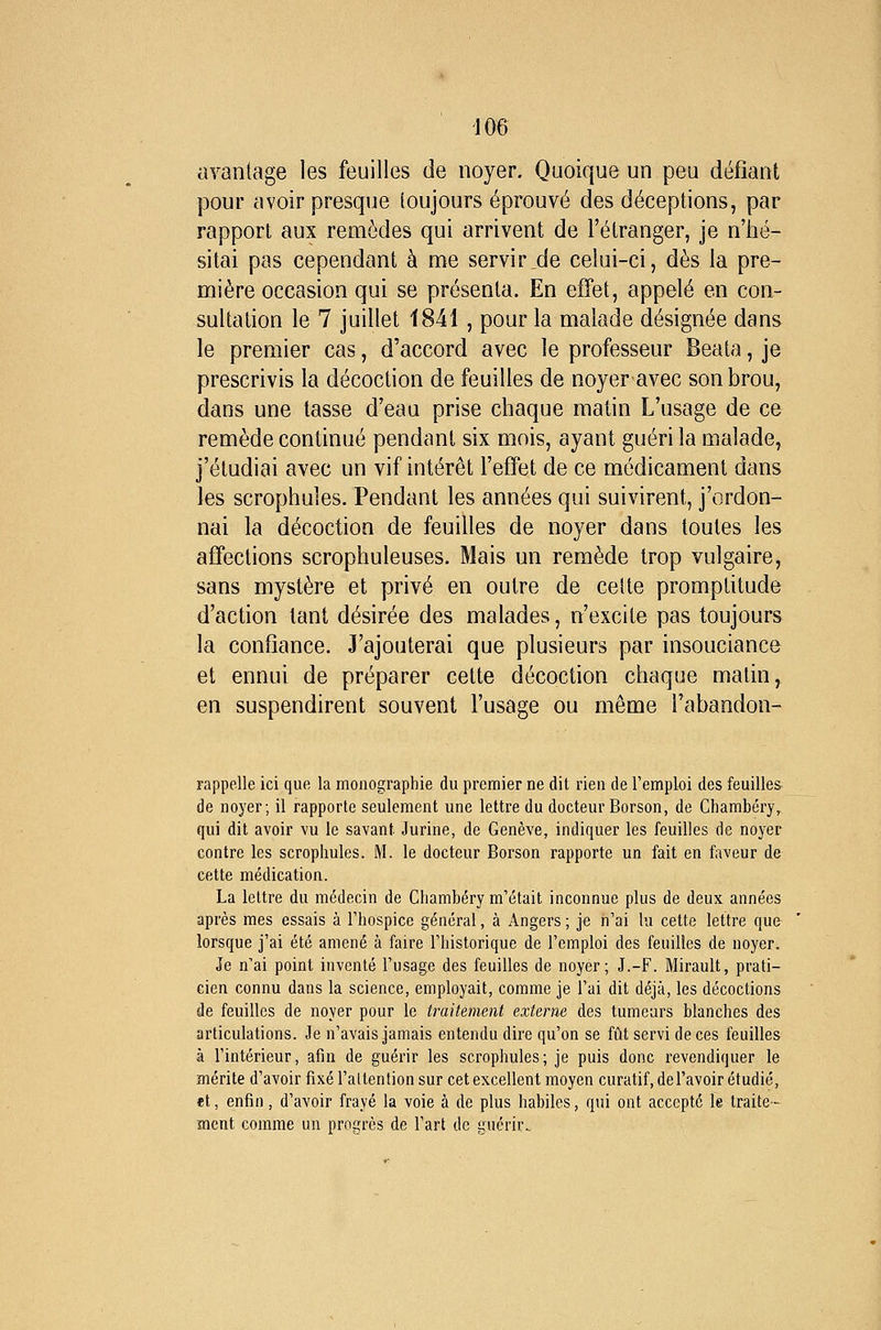 avantage les feuilles de noyer. Quoique un peu défiant pour avoir presque toujours éprouvé des déceptions, par rapport aux remèdes qui arrivent de l'étranger, je n'hé- sitai pas cependant à me servir.de celui-ci, dès la pre- mière occasion qui se présenta. En effet, appelé en con- sultation le 7 juillet 1841 , pour la malade désignée dans le premier cas, d'accord avec le professeur Beata, je prescrivis la décoction de feuilles de noyer avec son brou, dans une tasse d'eau prise chaque matin L'usage de ce remède continué pendant six mois, ayant guéri la malade, j'étudiai avec un vif intérêt l'effet de ce médicament dans les scrophules. Pendant les années qui suivirent, j'ordon- nai la décoction de feuilles de noyer dans toutes les affections scrophuleuses. Mais un remède trop vulgaire, sans mystère et privé en outre de cette promptitude d'action tant désirée des malades, n'excite pas toujours la confiance. J'ajouterai que plusieurs par insouciance et ennui de préparer cette décoction chaque matin, en suspendirent souvent l'usage ou même l'abandon- rappelle ici que la monographie du premier ne dit rien de l'emploi des feuilles de noyer; il rapporte seulement une lettre du docteur Borson, de Chambéry, qui dit avoir vu le savant Jurine, de Genève, indiquer les feuilles de noyer contre les scrophules. M. le docteur Borson rapporte un fait en faveur de cette médication. La lettre du médecin de Chambéry m'était inconnue plus de deux années après mes essais à l'hospice général, à Angers ; je n'ai lu cette lettre que lorsque j'ai été amené à faire l'historique de l'emploi des feuilles de noyer. Je n'ai point inventé l'usage des feuilles de noyer; J.-F. Mirault, prati- cien connu dans la science, employait, comme je l'ai dit déjà, les décoctions de feuilles de noyer pour le traitement externe des tumeurs blanches des articulations. Je n'avais jamais entendu dire qu'on se fût servi de ces feuilles à l'intérieur, afin de guérir les scrophules; je puis donc revendiquer le mérite d'avoir fixé l'altention sur cet excellent moyen curatif, de l'avoir étudié, et, enfin, d'avoir frayé la voie à de plus habiles, qui ont accepté le traite- ment comme un progrès de l'art de guérir.